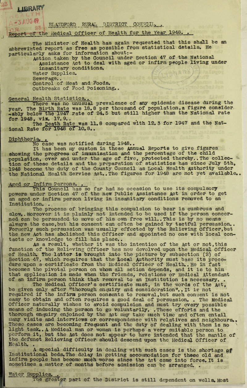 ' ■ % ’ EL,«]gpm_ _ RgRAL DISTRICT COUrTGII,. . Report of the Medical Officer of Health for the Year 1948. . The Minister of Health has again requested that this sh^l be an abbreviated report as free as possible from statistical details. He particularly asks for information aboutj- Action taken by the Council under section 47 of the National Assistance Act to deal with aged or infirm people living under insanitary conditions. Water Supplies, Sewerage.. Control of Meat and Foods, Outbreaks of Food Poisoning.. General Health Statistics.,^ There was rib unusual prevalence of aiv/ epidemic disease during the year. The Birth Rate was 18.8 per thousand of population, a figure consider- -ably below the 1947 rate of 24.5 but still higher than the National rate for 1948, vix, 17,9.. The Death Rate was 11.8 con^Jared with 12.3 for 1947 and the Nat- ional Rate for 1948 of 10,8.. Diphtheria. . No case was notified during 1948.. It has been ray custom in these Annual Reports to give figures showing the progress of immunisation and the percentage of the child population, over and under the age of five, protected thereby.. The collec- tion of these details and the preparation of statistics has since July 5th, 1948 become the duty of the County Council as Local Health Authority under the National Health Service Act., The figures for 1948 are not yet available.. Aged or Infirm persons. . ' This Council has so far had no occasion to use its compulsory powers under Section 47 of the new public Assistance Act in order to get an aged or infirm person living in insanitary conditions removed to an Institution, . The process of bringing this compulsion to bear is cumbrous and slow,. Moreover it is plainly not intended to be used if the person concer- ned can be persuaded to move of his own free will. .This is by no means always the case,but his consent can often be gained by tactful persuasion,. Porinerly such persuasion vjas usually effected by the Relieving Officer,but the new Act has abolished this Officer and appointed no one with local con- tacts or knowledge to fill his place,. As a result, whether it was the intention of the Act or not,this function of the Relieving Officer has now devolved upon the Medical Officer of Health. The latter le brought into the picture by subsection (2) of Section 47, Y/hich requires that the Local Authority must base its proce- dure upon a certificate from the Medical Officer of Health.. He in fact becomes the pivotal person on v^hom all action depends, and it is to him that application is made when the friends, relations or Medical Attendant of an infirm person think that removal to an Institution is necessary. . The Medical Officer's certificate must, in the words of the Act, be given only after ’’thorough enquiry and consideration,, It is not required if the infirm person consents to removal,but such consent is not easy to obtain and often requires a good deal of persuasion. . The Medical Officer naturally wishes to avoid compulsion and miust try every possible means of inducing the person to go voluntarily. .These efforts and the thorough enquiry enjoined by the Act miay take much time and often entail many visits and interviews or correspondence with relatives and neighbours,. These cases are becoming frequent and the duty of dealing with them is no light task,, A Medical man or woman is perhaps a very suitable person to perform it, but the Act does not appear to have intended that the mantle of the defunct Relieving Officer should descend upon the Medical Officer of Health. . A special difficulty in dealing with such cases is the shortage Institutional beds,The delay in getting accornmodation for these old and infirm people has become much worse since the Act came into force. It is sometimes a matter of months before admission can be arranged. . Water Supplies. , The greater part of the District is still dependent on wells. Most