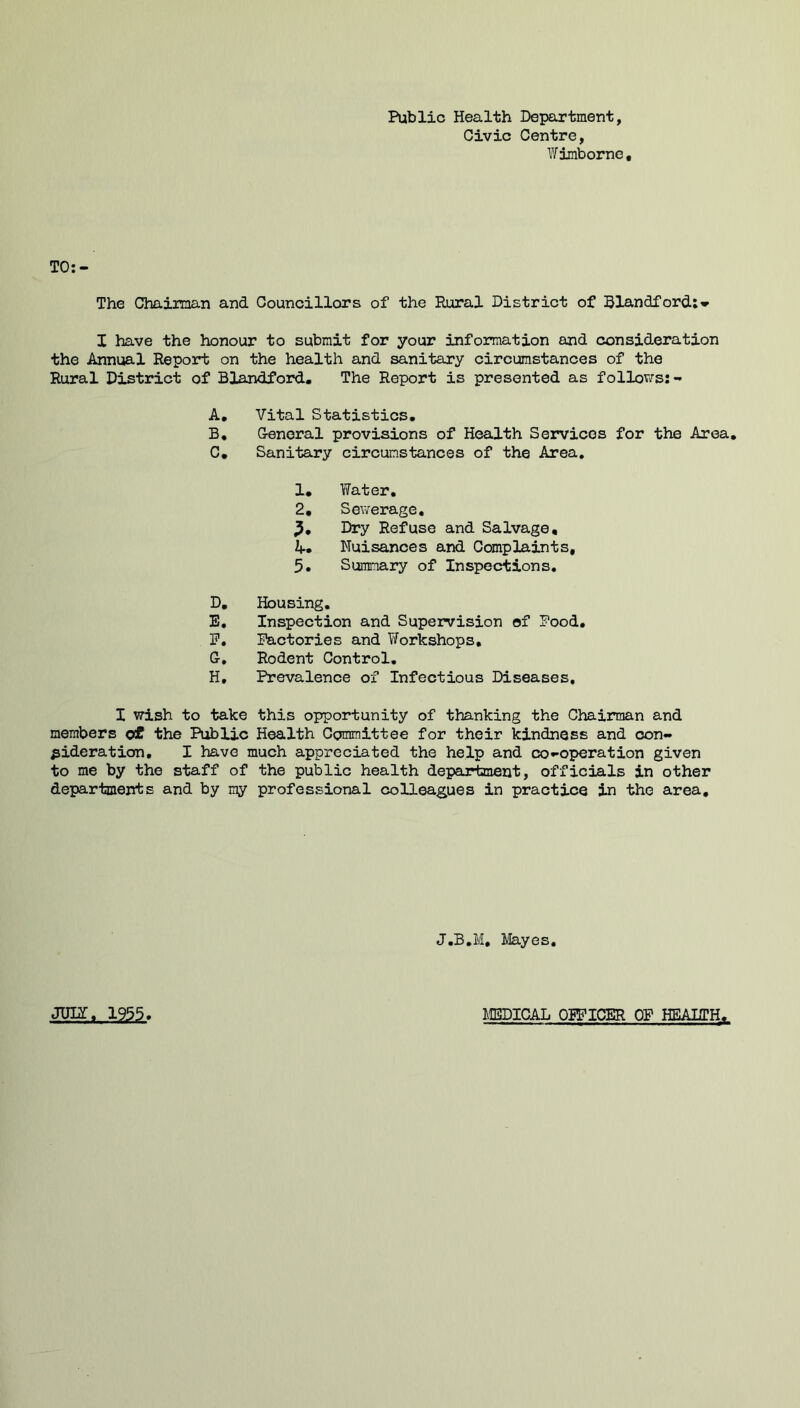 Public Health Depeartment, Civic Centre, Wiraborne, The Chaiiman and Councillors of the Rural District of Slandfordi'r I have the honour to submit for your information and consideration the Annual Report on the health and sanitary circumstances of the Rural District of Blandford. The Report is presented as follows:- A, Vital Statistics, B, General provisions of Health Services for the Area, C, Sanitary circumstances of the Area, 1, Water, 2, Sewerage. Dry Refuse and Salvage, Nuisances and Complaints, 5. Summary of Inspections, D, Housing, E, Inspection and Supervision of Food, F, Factories and Workshops, G, Rodent Control, H, Prevalence of Infectious Diseases, I wish to take this opportunity of thanking the Chairman and members o£ the Public Health Committee for their kindness and con- sideration, I have much appreciated the help and co-operation given to me by the staff of the public health department, officials in other departments and by my professional colleagues in practice in the area. J.B.M, Hayes, JUDT, 1955. HBDICAL OFFICER OP HEAITH,