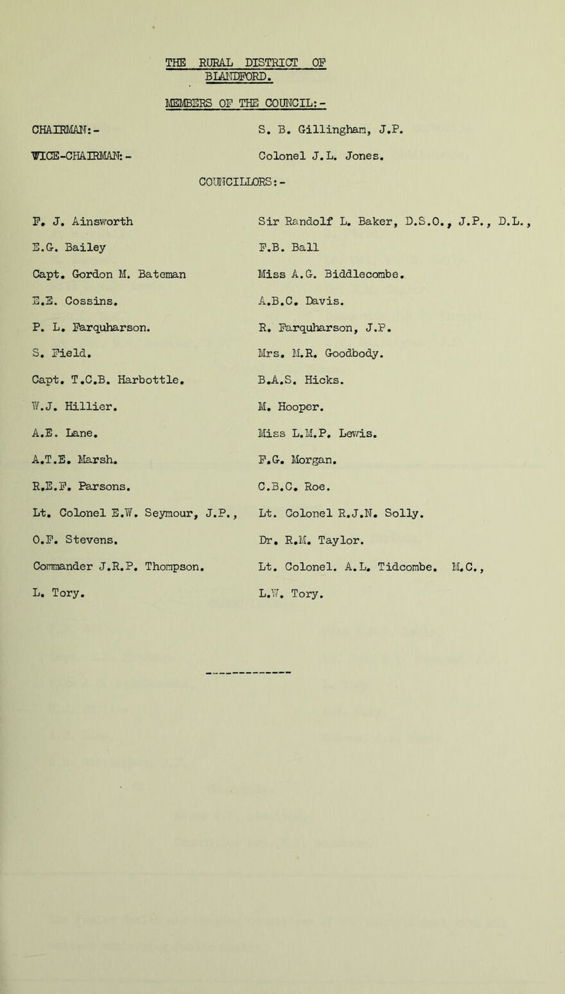 THE RURAL DISTRICT OF BUEDPOBD, MEIffiERS OP THE COUNCIL;- CHArRMAH:- S, B. Gillingham, J.P. ^CE-CHAIRMAH: - Colonel J.L, Jones. COUNCILLORS;- P, J, Ainsworth Sir Randolf L. Baker, D.S.O., J.P., D.L E.G-. Bailey F.B. Ball Capt, Gordon M. Bateman Miss A.G. Biddlecombe, E,E. Cossins, A.B.C, Davis. P, L, Parquharson. R, Parquharson, J.P, S, Field, Mrs, M.R, Goodbody. Capt, T,C,B, Harbottle, B.A.S, Hicks. ¥.J. Hillier. M, Hooper. A.E. Lane, Miss L.M.P, Levd.s. A.T.E, Marsh, P.G. Morgan, R.E.P, Parsons, C.B.G, Roe. Lt. Colonel E.W. Se3anour, J.P., Lt. Colonel R.J.W, Solly. O.P. Stevens, Dr, R,M, Taylor. Lt, Colonel. A.L, Tidcombe, M,C., Commander J.R.P, Thompson L. Tory. L.¥, Tory