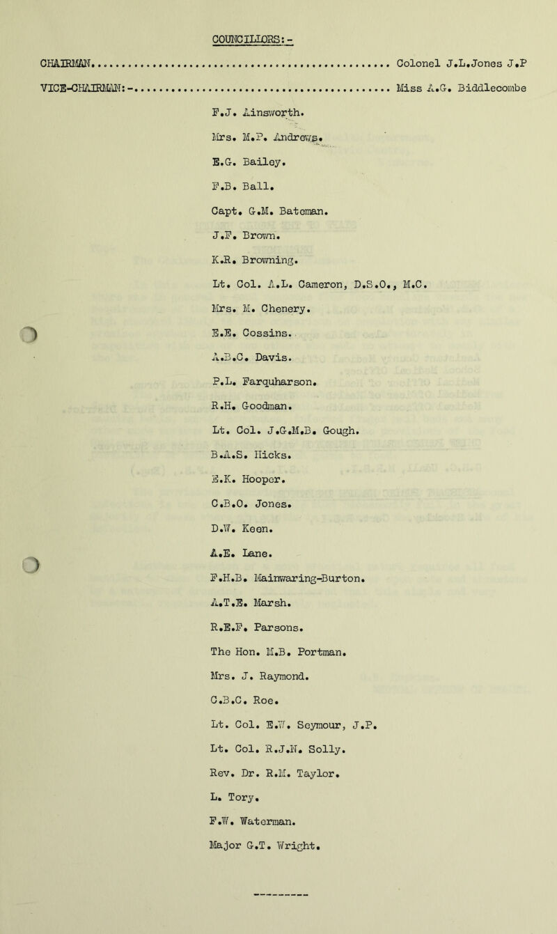 COUNCILLOSS:- Gmmm Colonel , VICE-GH/JERim:- Miss il.G F.J. Ainsvropth. Mrs. M.P. Andrews* 5-' - E.G. Bailey, P.B. Ball. Capt. G.M, Bateman. J. F, BroTi/n. K. R. Browning. Lt, Col. A.L. Cameron, D.S.O., M.C, Mrs, M. Chenery. E. E, Cossins. A. B.O. Davis. P.L, Farquharson. R.H, Goodman. Lt, Col. J.G.M.B. Gough. B. A,S. Hicks. B. K. Hooper, C. B.O. Jones. D. W, Keen. A.E* Lane. ) F. H.B. Mainv7aring-Burton. A.T.E. Marsh, R.E.F, Parsons. The Hon. M.B. Portman. Mrs, J. Raymond. C.B.C, Roe. Lt, Col, E.Yf, Seymour, J.P. Lt. Col, R,J,N, Solly. Rev, Dr, R.M. Taylor, L. Tory, F.?/, Waterman. Major G.T. Wright, .L.Jones J.P Biddlecombe