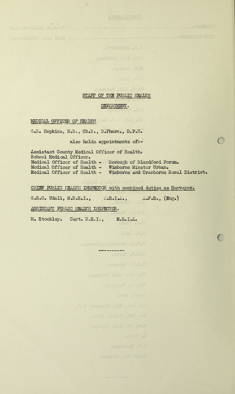 STAE!F OF THE HBLIC HE/JJTH DEPIET^ffiNT. MEDIC/Jj OFFICER OP HETiUIH G-.B. Hopkins, M.B., Ch.B., B.Pharra., D.P.Ii. also holds appointments of:- Assistant County Medical Officer of Health. School Medical Officer. Medical Officer of Health - Borough of Blandford Forum. Medical Officer of HeaJLth - Wimborne Minster Urban. Medical Officer of Health - Y7imborno and Cranborne Rural District. CHIEF PUBLIC IIEilDIH IHSPEGTOR \7ith combined duties as Surveyor. G.S.C. Udall, M.R.S.I., iI.S.I.^1., A.F.S., (Eng.) ASSISTAHT PUBLIC HBAEEH INSPECTOR.
