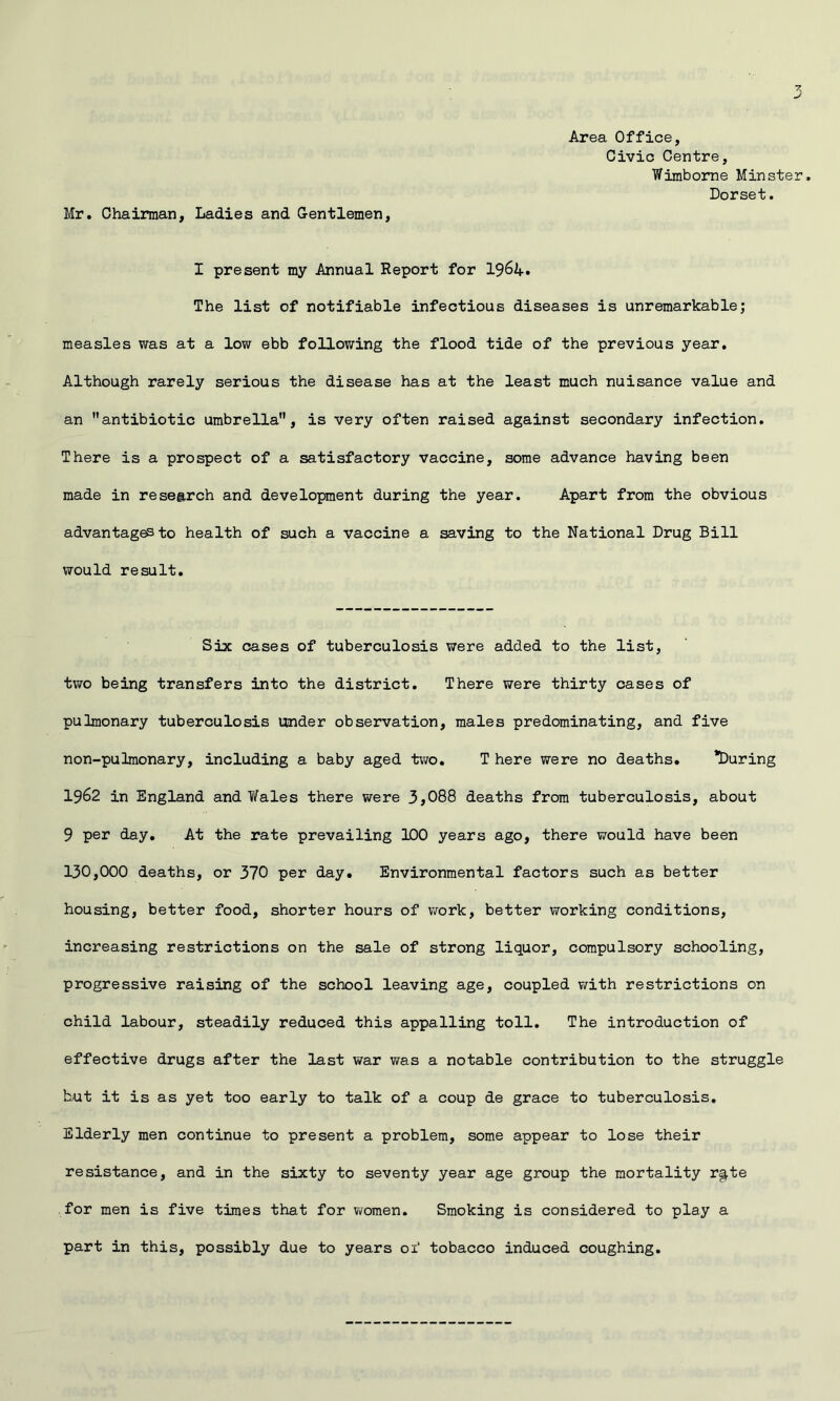 Mr. Chairman, Ladies and Gentlemen, Area Office, Civic Centre, Wimbome Minster, Dorset. I present my Annual Report for I96A. The list of notifiable infectious diseases is unremarkable; measles was at a low ebb following the flood tide of the previous year. Although rarely serious the disease has at the least much nuisance value and an antibiotic umbrella, is very often raised against secondary infection. There is a prospect of a satisfactory vaccine, some advance having been made in research and development during the year. Apart from the obvious advantages to health of such a vaccine a saving to the National Drug Bill VTOuld result. Six cases of tuberculosis were added to the list, two being transfers into the district. There were thirty cases of pulmonary tuberculosis tinder observation, males predominating, and five non-pulmonary, including a baby aged two, T here were no deaths. ’During 1962 in England and Wales there were 3,088 deaths from tuberculosis, about 9 per day. At the rate prevailing IDO years ago, there would have been 130,000 deaths, or 370 per day. Environmental factors such as better housing, better food, shorter hours of work, better working conditions, increasing restrictions on the sale of strong liquor, compulsory schooling, progressive raising of the school leaving age, coupled with restrictions on child labour, steadily reduced this appalling toll. The introduction of effective drugs after the last war was a notable contribution to the struggle but it is as yet too early to talk of a coup de grace to tuberculosis. Elderly men continue to present a problem, some appear to lose their resistance, and in the sixty to seventy year age group the mortality r§.te for men is five times that for women. Smoking is considered to play a part in this, possibly due to years of tobacco induced coughing.