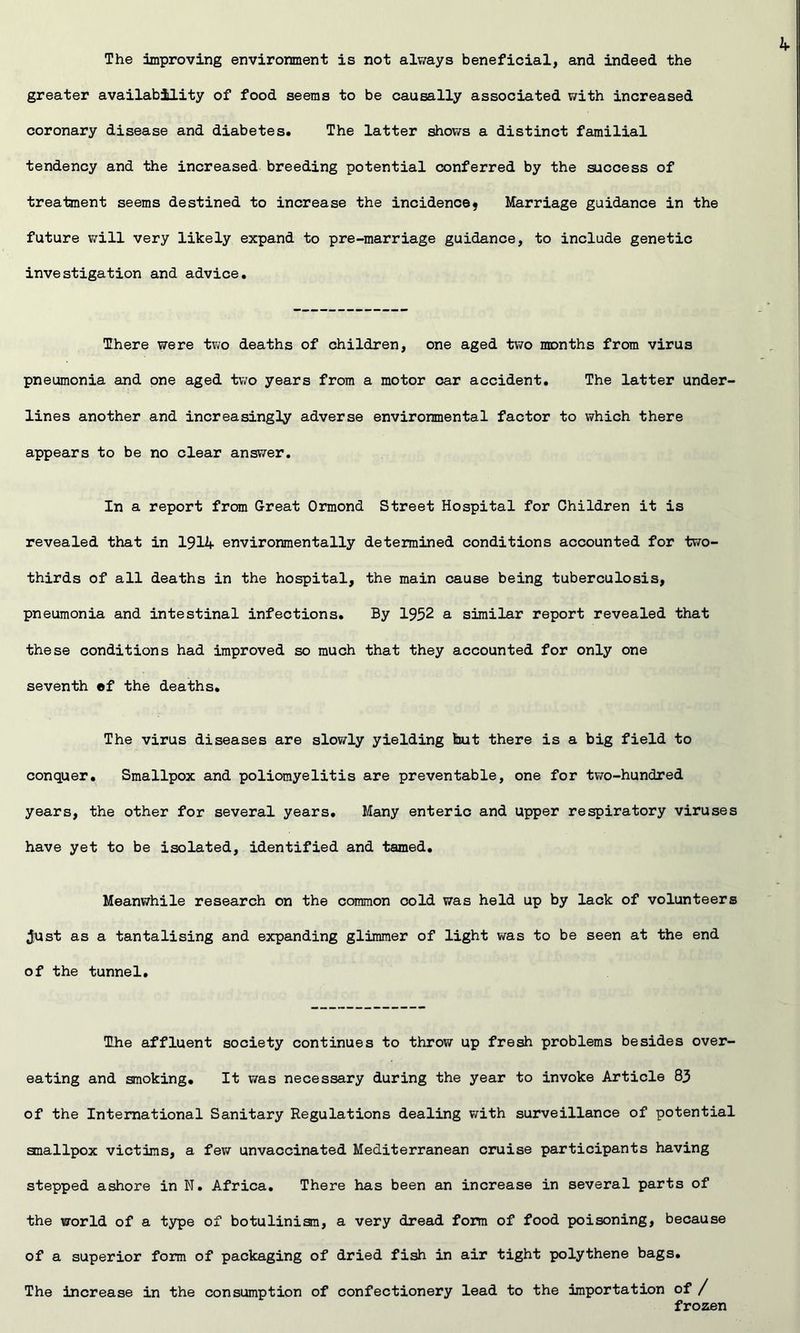 The improving environment is not alv/ays beneficial, and indeed the greater availability of food seems to be causally associated v/ith increased coronary disease and diabetes. The latter shov/s a distinct familial tendency and the increased breeding potential conferred by the success of treataent seems destined to increase the incidence? Marriage guidance in the future V7ill very likely expand to pre-marriage guidance, to include genetic investigation and advice. There were two deaths of children, one aged two months from virus pneumonia and pne aged two years from a motor oar accident. The latter under- lines another and increasingly adverse environmental factor to which there appears to be no clear answer. In a report from Great Ormond Street Hospital for Children it is revealed that in 1914 environmentally determined conditions accounted for two- thirds of all deaths in the hospital, the main cause being tuberculosis, pneumonia and intestinal infections. By 1952 a similar report revealed that these conditions had improved so much that they accounted for only one seventh ©f the deaths. The virus diseases are slowly yielding but there is a big field to conquer. Smallpox and poliomyelitis are preventable, one for two-hundred years, the other for several years. Many enteric and upper respiratory viruses have yet to be isolated, identified and tamed. Meanwhile research on the common cold was held up by lack of volunteers ;Iust as a tantalising and expanding glimmer of light was to be seen at the end of the tunnel. The affluent society continues to throw up fresh problems besides over- eating and smoking. It v/as necessary during the year to invoke Article 83 of the International Sanitary Regulations dealing with surveillance of potential smallpox victims, a few unvaccinated Mediterranean cruise participants having stepped ashore in N. Africa. There has been an increase in several parts of the world of a type of botulinism, a very dread form of food poisoning, because of a superior form of packaging of dried fish in air tight polythene bags. The increase in the consumption of confectionery lead to the importation of / frozen