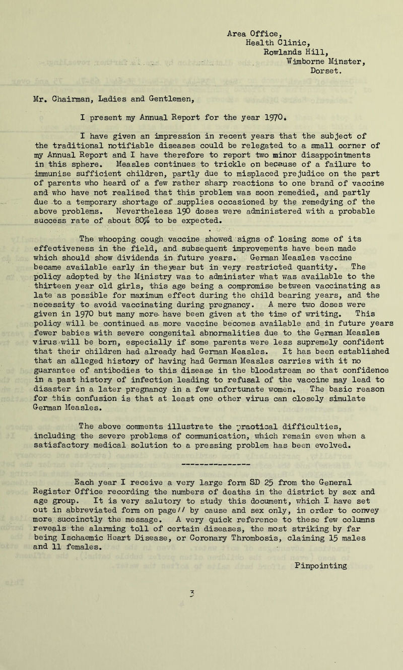 Area Office, Health Clinic, Rowlands Hill, Wiraborne Minster, Dorset. Mr, Chairman, Ladies and Gentlemen, I present my Annual Report for the year 1970* I have given an impression in recent years that the subject of the traditional notifiable diseases could be relegated to a small corner of my Annual Report and I have therefore to report two minor disappointments in this sphere. Measles continues to trickle on bepause of a failure to immunise sufficient children, partly due to misplaced prejudice on the part of parents who heard of a few rather sharp reactions to one brand of vaccine and who have not realised that this problem v/as soon remedied, and partly due -to a temporary shortage of supplies occasioned by the remedying of the above problems. Nevertheless I9O doses were administered v;ith a probable success rate of about 80^ to be expected. The whooping cough vaccine showed signs of losing some of its effectiveness in the field, and subsequent improvements have been made which should show dividends in future years, German Measles vaccine became available early in theyear but in very restricted quantity. The policy adopted by the Ministry was to administer what was available to the thirteen year old girls, this age being a compromise between vaccinating as late as possible for maximum effect during the child bearing years, and the necessity to avoid vaccinating during pregnancy. A mere two doses VTere given in 1970 but many more- have been given at the time of v/riting. This policy will be continued as more vaccine becomes available and in future years fewer babies with severe congenital abnormalities due to the German Measles virus^will be bom, especially if some parents were less supremely confident that their children had already had German Measles. It has been established that an alleged history of having had German Measles carries with it no guarantee of antibodies to this disease in the bloodstream so that confidence in a past history of infection leading to refusal of the vaccine may lead to disaster in a later pregnancy in a few unfortunate women. The basic reason for this confusion is that at least one other virus can closely simulate German Measles, The above comments illustrate the mraotical difficulties, including the severe problems of communication, which remain even when a satisfactory medical solution to a pressing problem has been evolved. Each year I receive a very large form SD 25 from the General Register Office recording the numbers of deaths in the district by sex and age group. It is very salutory to study this document, which I have set out in abbreviated form on page// by cause and sex only, in order to convey more succinctly the message, A very quick reference to these few columns reveals the alarming toll of certain diseases, the most striking by far being Ischaemic Heart Disease, or Coronary Thrombosis, claiming 15 males and 11 females. Pinpointing