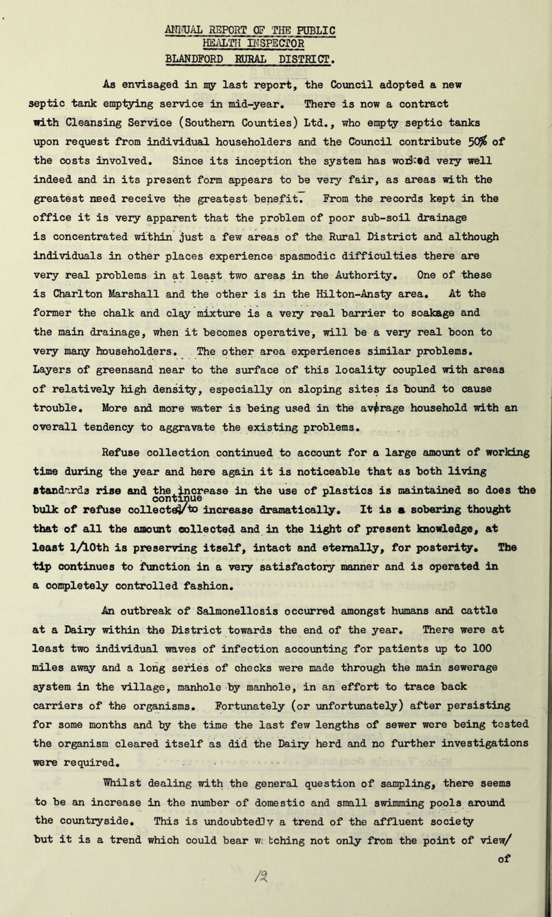 ALWAL REPORT OF THE PUBLIC HEi\Lm BISPBCfOR BLANDFORD RURAL DISmCT, As envisaged in ny last report, the Council adopted a new septic tank emptying service in mid-year. There is now a contract with Cleansing Service (Southern Counties) Ltd., who en5)ty septic tanks upon request from individual householders and the Cbuncil contribute 509^ of the costs involved. Since its inception the system has woiS^ed veiy well indeed and in its present form appears to be very fair, as areas with the greatest need receive the greatest benefit. From the records kept in the office it is very apparent that the problem of poor sub-soil drainage is concentrated within just a few areas of the Rural District and although individuals in other places e3q)erience spasmodic difficulties there are very real problems in at least two areas in the Authority, One of these is Charlton Marshall and the other is in the Hilton-Ansty area. At the former the chalk and clay mixture is a very real barrier to soakage and the main drainage, when it becomes operative, will be a very real boon to very many householders. The other area experiences similar problems. Layers of greensand near to the surface of this locality coupled with areas of relatively high density, especially on sloping sites is hound to cause trouble. More and more water is being used in the average household with an overall tendency to aggravate the existing problems. Refuse collection continued to account for a large amount of working time during the year and here again it is noticeable that as both living standards rise and the^increase in the use of plastics is maintained so does the continue bulk of refuse collected to increase dramatically. It is a sobering thought that of all the amount collected and in the light of present knowledge, at least l/lOth is preserving itself, intact and eternally, for posterity* The tip continues to function in a very satisfactory manner and is operated in a completely controlled fashion. An outbreak of Salmonellosis occurred amongst humans and cattle at a Daily within the District towards the end of the year. There were at least two individual waves of infection accomting for patients up to 100 miles away and a long series of checks were made through the main sewerage system in the village, manhole by manhole, in an effort to trace back carriers of the organisms. Fortunately (or unfortimately) after persisting for some months and by the time the last few lengths of sewer were being tested the organism cleared itself as did the Dairy herd and no further investigations were required, ■Whilst dealing with the general question of sampling, there seems to be an increase in the number of domestic and small swimming pools around the countryside. This is undoubted]v a trend of the affluent society but it is a trend which could bear m bching not only from the point of view/ of