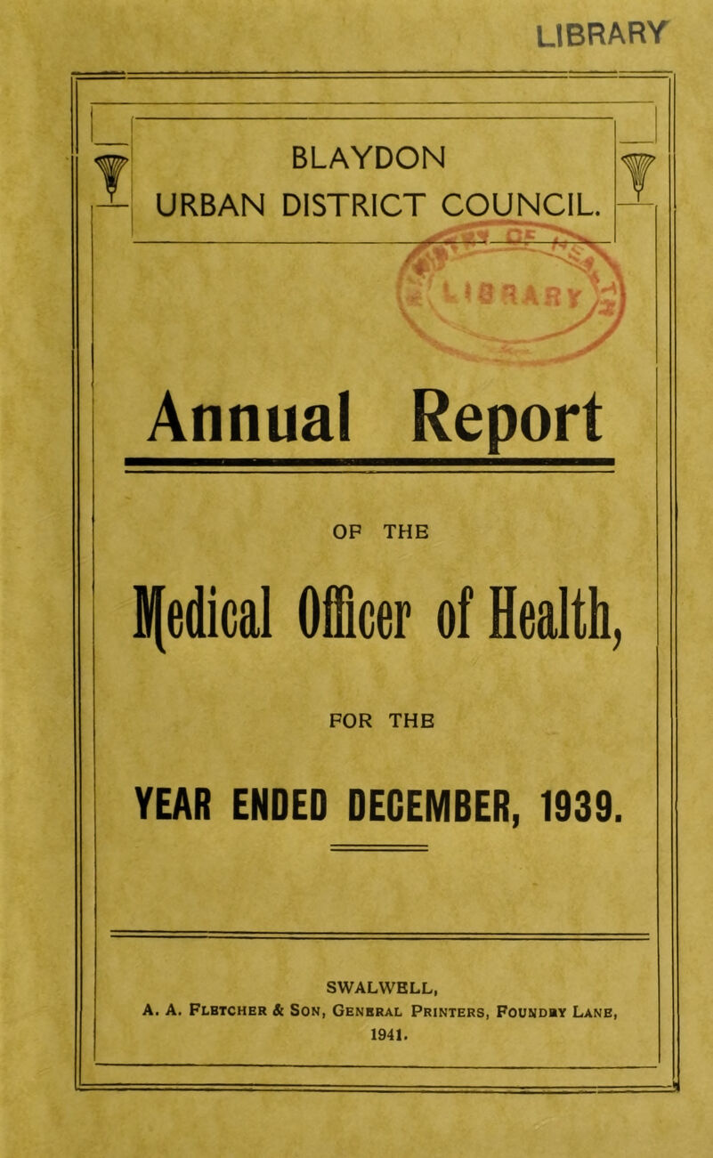 library BLAYDON URBAN DISTRICT COUNCIL Annual Report OP THE lledical Officer of Health, FOR THE YEAR ENDED DECEMBER, 1939. SWALWELL, A, A. Plbtcher & Son, General Printers, Foundry Lane, 1941.