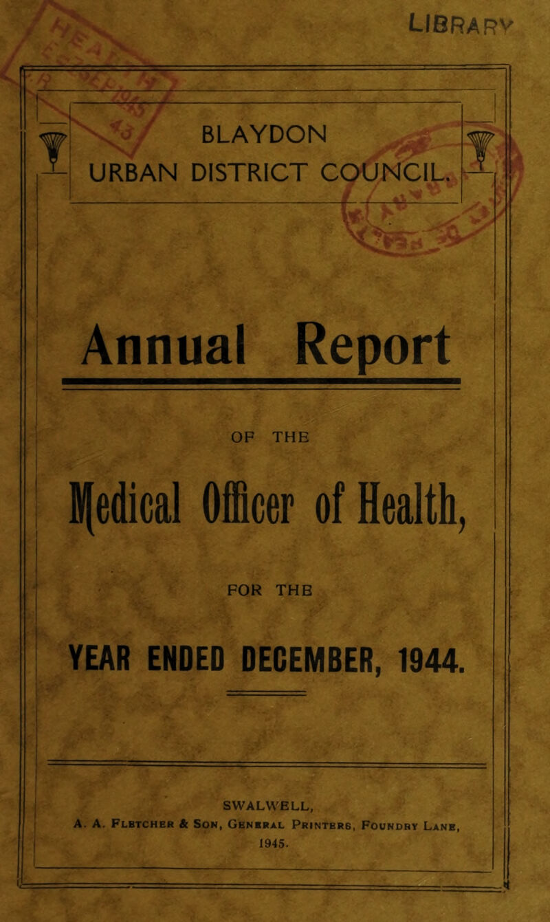 LIBRARY Annual Report OF THE | medical Officer of Health, FOR THB YEAR ENDED DECEMBER, 1944. SWALWELL, A. A. Flbtcher & Son, Genbral Printers, Foundry Lane, 1945. * i,