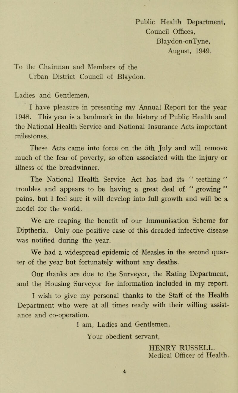 Public Health Department, Council Offices, Blaydon-onTyne, August, 1949. To the Chairman and Members of the Urban District Council of Blaydon. Ladies and Gentlemen, I have pleasure in presenting my Annual Report for the year 1948. This year is a landmark in the history of Public Health and the National Health Service and National Insurance Acts impKDrtant milestones. These Acts came into force on the 5th July and will remove much of the fear of poverty, so often associated with the injury or illness of the breadwinner. The National Health Service Act has had its “ teething ” troubles and appears to be having a great deal of “ growing ” pains, but I feel sure it will develop into full growth and will be a model for the world. We are reaping the benefit of our Immunisation Scheme for Diptheria. Only one positive case of this dreaded infective disease was notified during the year. We had a widespread epidemic of Measles in the second quar- ter of the year but fortunately without any deaths. Our thanks are due to the Surveyor, the Rating Department, and the Housing Surveyor for information included in my report. I wish to give my personal thanks to the Staff of the Health Department who were at all times ready with their willing assist- ance and co-operation. I am. Ladies and Gentlemen, Your obedient servant, 4 HENRY RUSSELL. Medical Officer of Health.