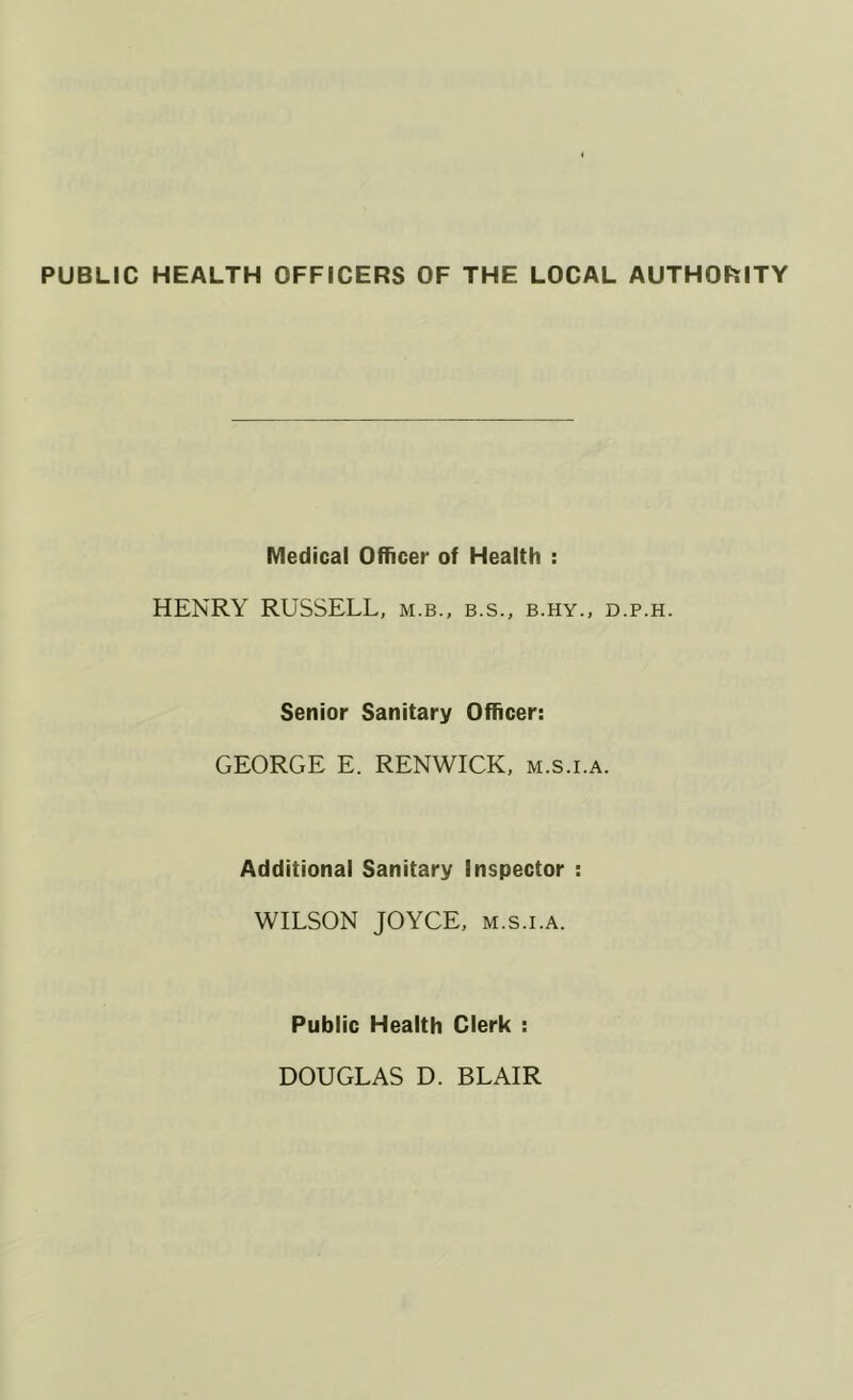 PUBLIC HEALTH OFFICERS OF THE LOCAL AUTHORITY Medical Officer of Health : HENRY RUSSELL, m.b., b.s., b.hy., d.p.h. Senior Sanitary Officer: GEORGE E. RENWICK, m.s.i.a. Additional Sanitary inspector : WILSON JOYCE, M.S.I.A. Public Health Clerk : DOUGLAS D. BLAIR