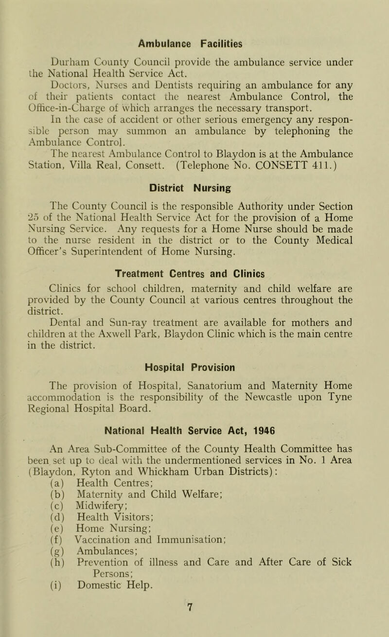 Ambulance Facilities Durham County Council provide the ambulance service under the National Health Service Act. Doctors, Nurses and Dentists requiring an ambulance for any of their patients contact the nearest Ambulance Control, the Office-in-Charge of which arranges the necessary transport. In the case of accident or other serious emergency any respon- sible person may summon an ambulance by telephoning the Ambulance Control. The nearest Ambulance Control to Blaydon is at the Ambulance Station, Villa Real, Consett. (Telephone No. CONSETT 411.) District Nursing The County Council is the responsible Authority under Section 2o of the National Health Service Act for the provision of a Home Nursing Service. Any requests for a Home Nurse should be made to the nurse resident in the district or to the County Medical Officer’s Superintendent of Home Nursing. Treatment Centres and Clinics Clinics for school children, maternity and child welfare are provided by the County Council at various centres throughout the district. Dental and Sun-ray treatment are available for mothers and children at the Axwell Park, Blaydon Clinic which is the main centre in the district. Hospital Provision The provision of Hospital, Sanatorium and Maternity Home accommodation is the responsibility of the Newcastle upon Tyne Regional Hospital Board. National Health Service Act, 1946 An Area Sub-Committee of the County Health Committee has been set up to deal with the undermentioned services in No. 1 Area (Blaydon, Ryton and Whickham Urban Districts); (a) Health Centres; (b) Maternity and Child Welfare; (c) Midwifery; (d) Health Visitors; (e) Home Nursing; (f) Vaccination and Immunisation; (g) Ambulances; (h) Prevention of illness and Care and After Care of Sick Persons; (i) Domestic Help.