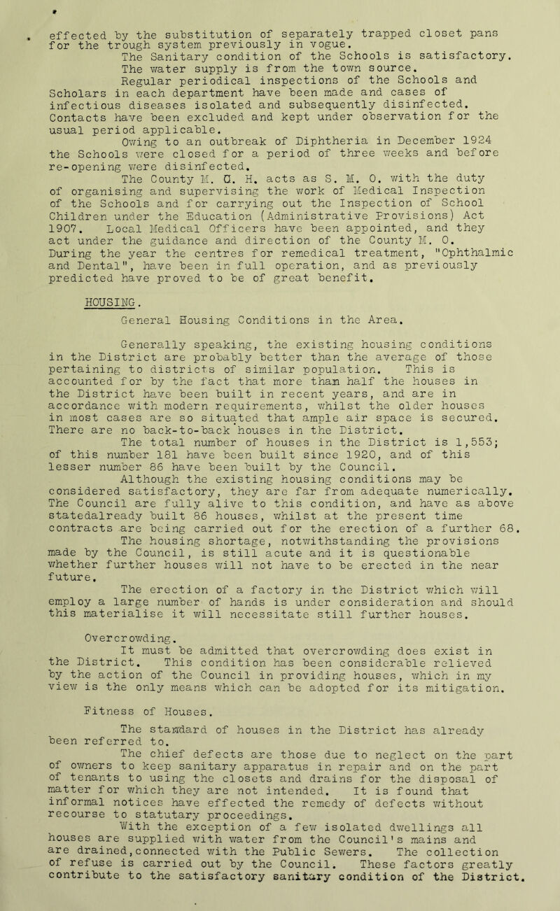 effected the substitution of separately trapped closet pans for the trough system previously in vogue. The Sanitary condition of the Schools is satisfactory. The water supply is from, the town source. Regular periodical inspections of the Schools and Scholars in each department have been made and cases of infectious diseases isolated and subsequently disinfected. Contacts have been excluded and kept under observation for the usual period applicable. Owing to an outbreak of Diphtheria in December 1924 the Schools v/ere closed f or a period of three weeks and before re-opening v/ere disinfected. The County M. Q. H. acts as S. M. 0. with the duty of organising and supervising the v/ork of Medical Inspection of the Schools and for carrying out the Inspection of School Children under the Education (Administrative Provisions) Act 1907. Local Medical Officers have been appointed, and they act under the guidance and direction of the County M. 0. During the year the centres for remedical treatment, Ophthalmic and Dental, have been in full operation, and as previously predicted have proved to be of great benefit, HOUSING. General Housing Conditions in the Area. Generally speaking, the existing housing conditions in the District are probably better than the average of those pertaining to districts of similar population. This is accounted for by the fact that more than half the houses in the District have been built in recent years, and are in accordance with modern requirements, v/hilst the older houses in most cases are so situated that ample air space is secured. There are no back-to-back houses in the District. The total number of houses in the District is 1,553; of this number 181 have been built since 1920, and of this lesser number 86 have been built by the Council. Although the existing housing conditions may be considered satisfactory, they are far from adequate numerically. The Council are fully alive to this condition, and have as above statedalready built 86 houses, whilst at the present time contracts are being carried out for the erection of a further 68. The housing shortage, notv/ithstanding the provisions made by the Council, is still acute and it is questionable v/hether further houses v/ill not have to be erected in the near future, The erection of a factory in the District which will employ a large number of hands is under consideration and should this materialise it will necessitate still further houses. Over cr ov/ding. It must be admitted that overcrov/ding does exist in the District. This condition has been considerable relieved by the action of the Council in providing houses, v/hich in miy view is the only m.eans which can be adopted for its miitigation. Pitness of Houses. The staisdard of houses in the District he.s already been referred to. The chief defects are those due to neglect on the part of ov/ners to keep sanitary apparatus in repair and on the part of tenants to using the closets and drains for the disposal of matter for v/hich they are not intended. It is found that informal notices have effected the remedy of defects v/ithout recourse to statutary proceedings. With the exception of a fev/ isolated dwellings all houses are supplied v/ith water from the Council's mains and are drained,connected v/ith the Public Sewers. The collection of refuse is carried out by the Council. These factors grea.tly contribute to the satisfactory sanitary condition of the District,