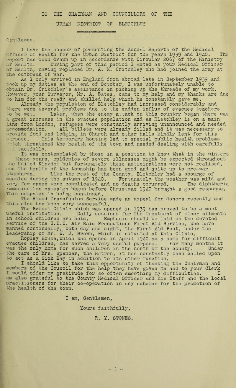 TO THE CHAIRIiAN AND COUNCILLORS OF THE URBAl^ DISTRICT OF BLETCHLEY Rantlemen, I have the honour of presenting the Annual Reports of the Medical Officer of Health for the Urban District for the years 1939 1940■> The report has'been drawn up in accordance with Circular 2067 of the Ministry of Health. During part of this period I acted as ^^our Medical Officer of Health, having replaced Dr. A. M. Critchley who had joined the army at 'che outbreak of x^rar. As I only arrived in England from abroad late in September 1939 took up my duties at the end of October, I was unfortunately unable to obtain Dr. Critchle3?’* s assistance in picking up the threads of my work. However, your Surveyor, Mr. A. Bates, cams to my help and my thanks are due CO him for the ready and skilled help which he constantly gave me. Already the population of Bletchley had increased considerably and there were several problems due to the sudden influx of evacuee teachers to be met. Later, when the enemy attack on this country began there was a great increase in the evacuee population and as Bletchley is on a main line from London, refugees were constantly arriving unannounced and needed accommodationc All billets X'^ere already filled and it xms necessary to provide food and lodging in Church and other halls kindly lent for this M'.crpose. This temporary housing led to special public health problems .■'-■ich threatened the health of the town and needed dealing with carefully . I tactfully. It XflTas contemplated by those in a position to knoxf that in the winters these years, epidemics of severe illnesses might be expected throughout ..ne United Kingdom but fortunately these anticipations vrere not realised, and the health of the toxmship has been good and quite up to pre-war standards. Like the rest of the County, Bletchle3r had a scourge of measles during the autumn of I94O. Fortunately the X'/ea.ther xijas mild and very fex^r cases x^rere complicated and no deaths occurred. The diphtheria immunisation campaign begun before Christmas I94O brought a good response. This campaign is being continued. The Blood Transfusion Service made an appeal for donors recently and this also has been very successful. The School Clinic x;jhich was opened in 1939 proved to be a most useful institution. Daily sessions for the treatment of minor ailments in school children are held. Emphasis should be laid on the devoted service of the U.D.C. Air Raid Precautions First Aid Service, who have manned continually, both day and night, the First Aid Post, under the leadership of Mr. ¥. J. Broxw, x^rhich is situated at this Clinic. Ropley House,xfhich X'/as opened in April I94O as a home for difficult evacuee children, has served a very useful purpose. For many months it was the only home for such children in the north of the countj'-. Under the care of Mrs. Spencer, the Matron, it has constantly been called upon to act as a Sick Bay in addition to its other function. I should like to take this opportunit^r of thanking the Chairman and members of the Council for the help the^^’ have given me and to your Clerk I would offer my gratitude for so often smoothing my difficulties. I am also grateful to the County Medical Officer and his Staff and the local practitioners for their co-operation in any schemes for the promotion of the health of the town. I am, G-entlemen, Yours faithfully. R. Y. STONES.