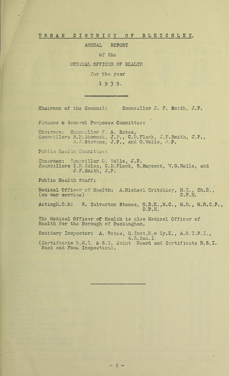 URBAN DISTRICT OF BLETCHLEY ANNUAL REPORT oT the MEDICAL OFFICER OF HEALTH for the year 1939. Chairman of the Council? Councillor J. F. Smith. J.P. Finance & G-enecal Purposes Committee: Chairman: Ccunc.illor F, A, Bates, Councillors H.P.Dimmoch, J.P., C.D.Flack, J.F,Smith, J.P., A. if 0 St evens, J. P., and 0. Well s, J 0 P. PuhJ.io Health Commitaes? Chairman: Councillor 0, Nells, J.P, Councillors T.R,Coles, C.D,Flack, S.Maycock, U.G.Mells, and JoF,Smith, J.F. Public Health Staff: Medical Officer of Health: A,Michael Critchley, M.D,, Ch.B., (on war service) D,P,H, ActingM.O.H; R. Yelverton Stones, O.B,E.,M.C., M.D., M.R.C.P., D,P.H. The Medical Officer of Health is 8.I30 Medical Officer of Health for the Borough of Buckingham. Sanitary Inspector: A. Bates, M.Inst.M.ft Cy.E., A.M.T.PcI., A. R„San.I. (Certifi.cate R.S.lo & S.I. Joint Board and Certificate R.S.I. Meat and Food Inspection).