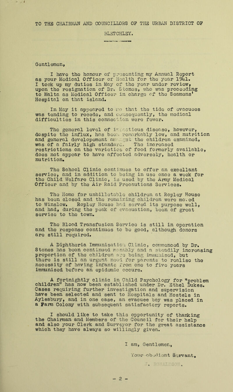 TO THE CHAIRJiiAN AND COUNCILLORS OP THE URMN DISTRICT OP BLSTCHLEY. Gentlemen, I have the honour of x/rosonting my Annual Report as your Medical Officer of Health for the year 1941. I took up my duties in May of the year under review, upon the resignation of Dto Stones, who was proceeding to Malta as Medical Officer in charge of the Seamens' Hospital on that island. In May it appeared to iro that the tide of evacuees was tending to recede, and Goiiseq.uently, the medical difficulties in this connection were fewer. The general level of io-cctious disease, however, despite the influx, has bGe;:i. remarkably low, and nutrition and general developement aui'......v;st the children examined, was of a fairly high standard, The increased restrictions on the varieties of food formerly available, does not appear to have affected adversely, health or nutrition. The School Clinic continues to offer an excellant servicGj and in addition to being in use once a week for the Child Welfare Clinicp is used by the Army Medical Officer and by the Air Raid Precautions Services. The Home for unbilletablc children at Ropley House has been closed and the remaining children were mo\ ed to Winslow. Ropley House had served its purpose well, and had, during the peak of evacuation, been of great service to the town. The Blood Transfusion Service is still in operation and the response continues to be good, althou^ donors are still required. A Diphtheria Immunisation Clinic, commenced by Dr. Stones has been continued -moribhly and a steadily increasing proportion of the children are boinp; immunised, but there is still an urgent need for parents to realise the necessity of having infants from one to five years immunised before an epidemic occurs. A fortnightly clinic in Child Psychology for ’^problem children'* has now been established under Dr. Ethel Dukes. Cases recLUiring further investigation and supervision have been selected and sent to Hospitals and Hostels in Aylesbury, and in one case, an evacuee boy was placed in a Farm Colony with subsequent satisfactory reports. I should like to take this opportunity of thanking the Chairman and Members of the Council for their help and also your Clerk and Surveyor for the great assistance which they have always so willingly given. 1 am, Gentlemen, Y o u-r ■ o b e f 1 i o n t S o rv ant. 2
