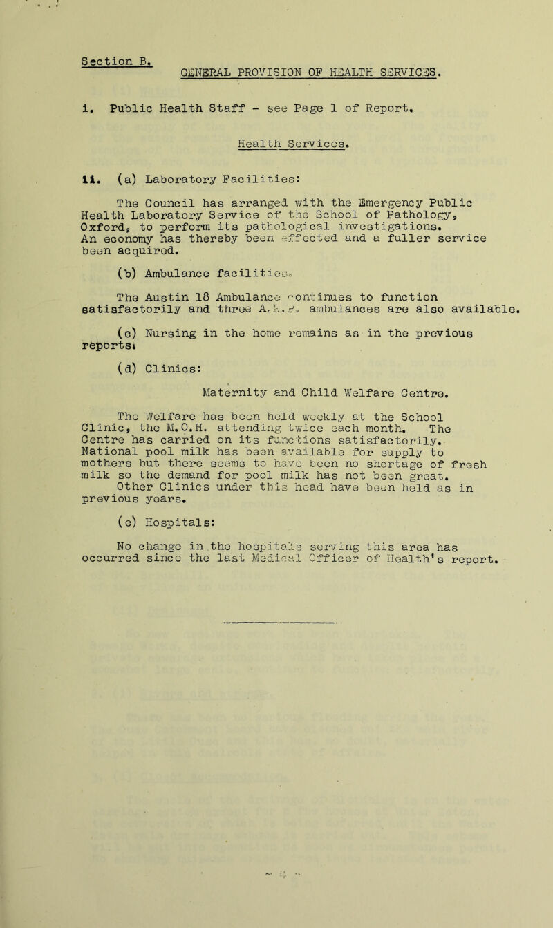Section B GillNERAL PROVISION OF HEALTH SERVICES. i. Public Health Staff - see Page 1 of Report, Health Services, li. (a) Laboratory Facilities*. The Council has arranged v/ith the Emergency Public Health Laboratory Service of the School of Pathology, Oxford, to perform its pathological investigations. An economy has thereby been effected and a fuller service been acquired. (b) Ambulance facilitieso The Austin 18 Ambulance '-ontinues to function satisfactorily and three Ael-.of. ambulances are also available. (o) Nursing in the home rem*ains as in the previous reports* (d) Clinics: Maternity and Child Welfare Centre. The Welfare has been hold weekly at the School Clinic, the M.O.H. attending twice each month. The Centre has carried on its f'unctions satisfactorily. National pool milk has been svailablo for supply to mothers but there seems to have been no shortage of fresh milk so the demand for pool milk has not been great. Other Clinics under this head have been held as in previous years. (e) Hospitals: No change in the hospitals serving this area has occurred since the last Medical Officer of Health’s report.
