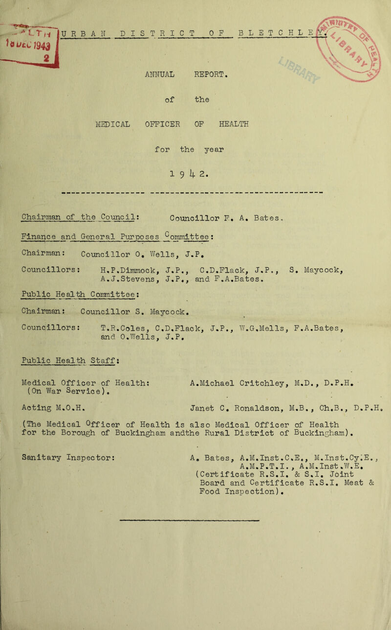 URBAN DISTRICT OP BLET C H L E ANNUAL REPORT. of the MEDICAL OFFICER OP HEALTH for the year 1 9 I4. 2. Chairman of the Council; Councillor F., A, Bates, Finance and General Purposes *^ommittee: Chairman; Councillor 0* Wells, J.P, Councillors; H.P.Dimmock, J*P,, C.D.Flack, J.Po, S, Maycock, A.J,Stevens, J.P*, and P,A,Bates, Public Health Committee: Chairman; Councillor S, Maycock, Councillors; T.R.Coles, C.D,Flack, J.P., W.G.Mells, P.A.Bates, and 0.Wells, J.P, Public Health Staff; Medical Officer of Health: A.Michael Critchley, M.D., D.P.H, (On War Service), Acting M.O.H. Janet C, Ronaldson, M.B,, Ch,B., D.P.H, (The Medical Officer of Health is also Medical Officer of Health for the Borough of Buckingham andthe Rural District of Buckingham). Sanitary Inspector: A, Bates, A.M.Inst.C.E,, M.Inst.Cy^E,, A.M.P.T.I., A.M.Inst.W.E, (Certificate R.S.I, & S.I, Joint Board and Certificate R.S.I, Meat & Pood Inspection),