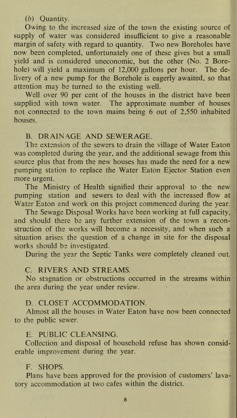 (b) Quantity. Owing to the increased size of the town the existing source of supply of water was considered insufficient to give a reasonable margin of safety with regard to quantity. Two new Boreholes have now been completed, unfortunately one of these gives but a small yield and is considered uneconomic, but the other (No. 2 Bore- hole) will yield a maximum of 12,000 gallons per hour. The de- livery of a new pump for the Borehole is eagerly awaited, so that attention may be turned to the existing well. Well over 90 per cent of the houses in the district have been supplied with town water. The approximate number of houses not connected to the town mains being 6 out of 2,550 inhabited houses. B. DRAINAGE AND SEWERAGE. The extension of the sewers to drain the village of Water Eaton was completed during the year, and the additional sewage from this source plus that from the new houses has made the need for a new pumping station to replace the Water Eaton Ejector Station even more urgent. The Ministry of Health signified their approval to the new pumping station and sewers to deal with the increased flow at Water Eaton and work on this project commenced during the year. The Sewage Disposal Works have been working at full capacity, and should there be any further extension of the town a recon- struction of the works will become a necessity, and when such a situation arises the question of a change in site for the disposal works should be investigated. During the year the Septic Tanks were completely cleaned out. C. RIVERS AND STREAMS. No stagnation or obstructions occurred in the streams within the area during the year under review. D. CLOSET ACCOMMODATION. Almost all the houses in Water Eaton have now been connected to the public sewer. E. PUBLIC CLEANSING. Collection and disposal of household refuse has shown consid- erable improvement during the year. F. SHOPS. Plans have been approved for the provision of customers' lava- tory accommodation at two cafes within the district.