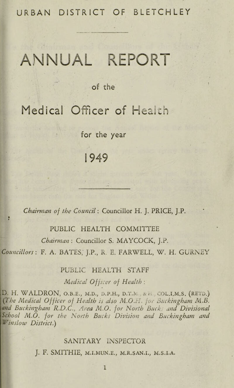 URBAN DISTRICT OF BLETCHLEY ANNUAL REPORT of the Medical Officer of Heaich ’ for the year 1949 Cha'mnan of the Council; Councillor H. J. PRICE, J.P. « PUBLIC HEALTH COMMITTEE Chairman : Councillor S. MAYCOCK, J.P. Councillors-. F. A. BATES, J.P., R, E. FARWELL, W. H. GUR^EY PUBLIC HEALTH STAFF Medical Officer of Health : D. H. WALDRON, o.b.e., m.d., d.p.h., d.t.^. ,&r. col.i.xM.s. (retd.) {The Medical Officer of Health is also M.O.rl. for Buckingham ALB. and Buckingham R.D.C., Area M.O. for North Buck and Divisional School M.O. for the North Bucks Division and Buckingham and VCinslotv District.) SANITARY INSPECTOR J. F. SMITHIE, M.I.MUN.E., M.R.SAN.I., M.S.I.A.