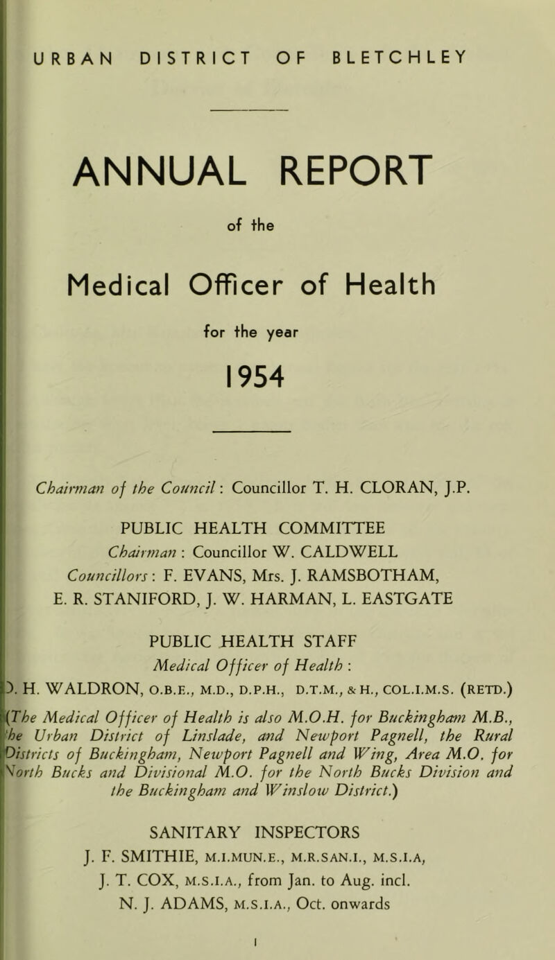 URBAN DISTRICT OF BLETCHLEY ANNUAL REPORT of the Medical Officer of Health for the year 1954 Cha'mnan of the Council: Councillor T. H. CLORAN, J.P. PUBLIC HEALTH COMMITTEE Chairman : Councillor W. CALDWELL I Councillors : F. EVANS, Mrs. J. RAMSBOTHAM, I E. R. STANIFORD, J. W. HARMAN, L. EASTGATE PUBLIC HEALTH STAFF ' Medical Officer of Health : D. H. WALDRON, o.b.e., m.d., d.p.h., d.t.m., & h., col.i.m.s. (retd.) {The Medical Officer of Health is also M.O.H. for Buckingham M.B., •he Urbat2 District of Linslade, and Newport Pagnell, the Rural districts of Buckingham, Newport Pagnell and Wing, Area M,0. for \orth Bucks and Divisional M.O. for the North Bucks Division and the Buckingham and Winslotv District.) ■ SANITARY INSPECTORS J. F. SMITHIE, M.I.MUN.E., M.R.SAN.I., M.S.I.A, J. T. COX, M.S.I.A., from Jan. to Aug. incl. N. J. ADAMS, M.S.I.A., Oct. onwards