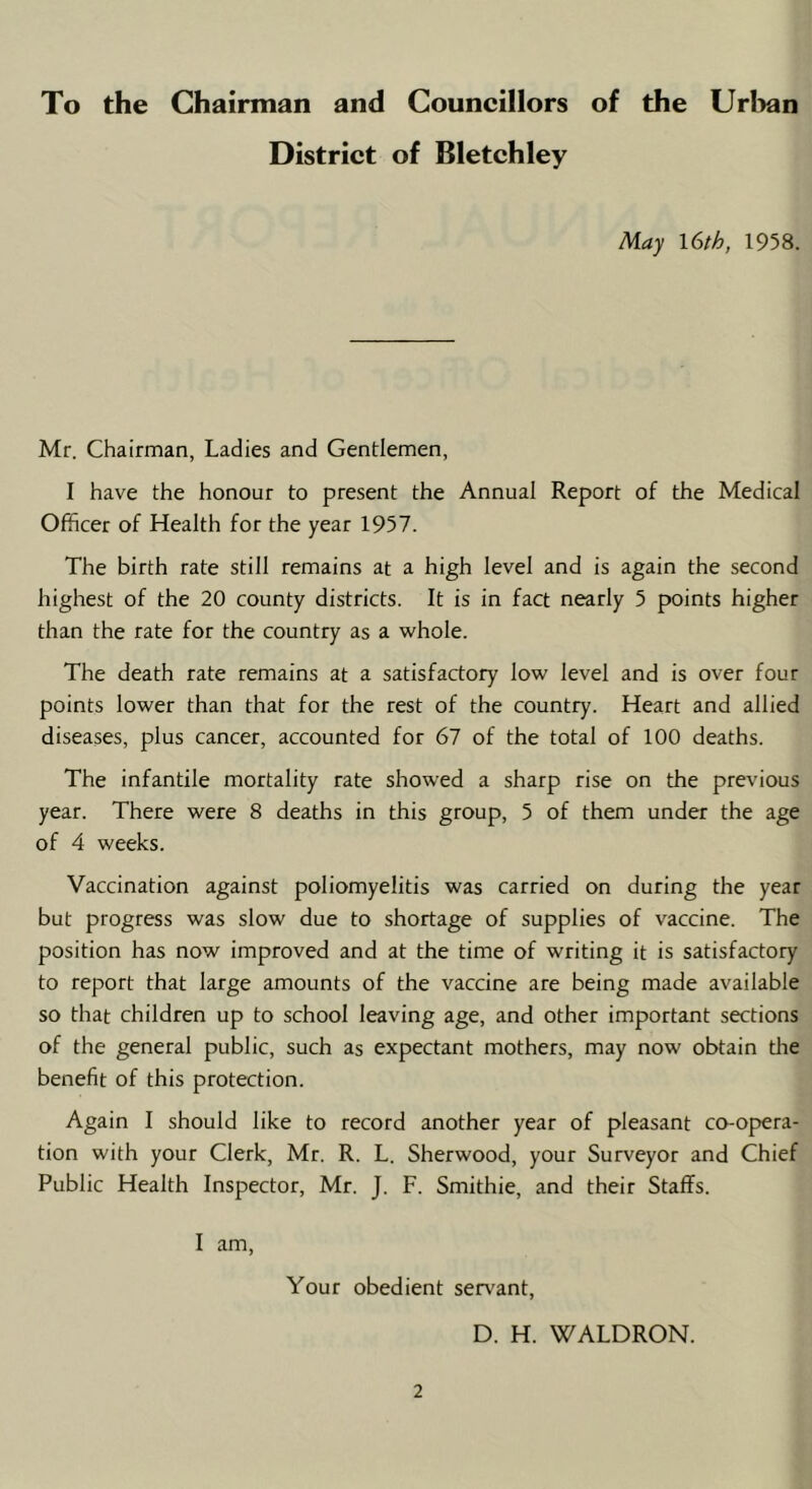 To the Chairman and Councillors of the Urban District of Bletchley May 16th, 1958. Mr. Chairman, Ladies and Gentlemen, I have the honour to present the Annual Report of the Medical Officer of Health for the year 1957. The birth rate still remains at a high level and is again the second highest of the 20 county districts. It is in fact nearly 5 points higher than the rate for the country as a whole. The death rate remains at a satisfactory low level and is over four points lower than that for the rest of the country. Heart and allied diseases, plus cancer, accounted for 67 of the total of 100 deaths. The infantile mortality rate showed a sharp rise on the previous year. There were 8 deaths in this group, 5 of them under the age of 4 weeks. Vaccination against poliomyelitis was carried on during the year but progress was slow due to shortage of supplies of vaccine. The position has now improved and at the time of writing it is satisfactory to report that large amounts of the vaccine are being made available so that children up to school leaving age, and other important sections of the general public, such as expectant mothers, may now obtain the benefit of this protection. Again I should like to record another year of pleasant co-opera- tion with your Clerk, Mr. R. L. Sherwood, your Surveyor and Chief Public Health Inspector, Mr. J. F. Smithie, and their Staffs. I am, Your obedient servant, D. H. WALDRON.