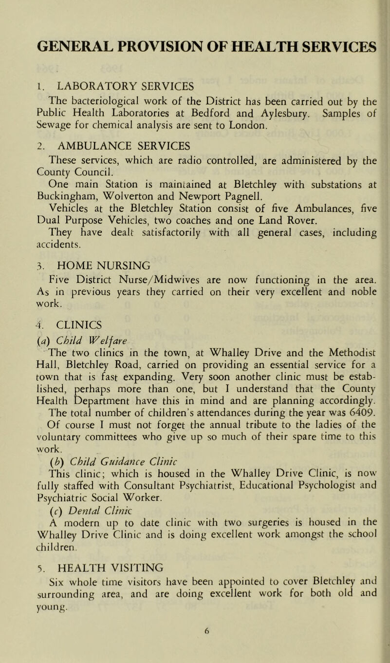 GENERAL PROVISION OF HEALTH SERVICES 1. LABORATORY SERVICES The bacteriological work of the District has been carried out by the Public Health Laboratories at Bedford and Aylesbury. Samples of Sewage for chemical analysis are sent to London. 2. AMBULANCE SERVICES These services, which are radio controlled, are administered by the County Council. One main Station is maintained at Bletchley with substations at Buckingham, Wolverton and Newport Pagnell. Vehicles at the Bletchley Station consist of five Ambulances, five Dual Purpose Vehicles, two coaches and one Land Rover. They have dealt satisfactorily with all general cases, including accidents. 3. HOME NURSING Five District Nurse/Midwives are now functioning in the area. As in previous years they carried on their very excellent and noble work. 4. CLINICS (a) Child Welfare The two clinics in the town, at Whalley Drive and the Methodist Hall, Bletchley Road, carried on providing an essential service for a town that is fast expanding. Very soon another clinic must be estab- lished, perhaps more than one, but I understand that the County Health Department have this in mind and are planning accordingly. The total number of children's attendances during the year was 6409. Of course I must not forget the annual tribute to the ladies of the voluntary committees who give up so much of their spare time to this work. (yb) Child Guidance Clinic This clinic; which is housed in the Whalley Drive Clinic, is now fully staffed with Consultant Psychiatrist, Educational Psychologist and Psychiatric Social Worker. (c) Dental Clinic A modern up to date clinic with two surgeries is housed in the Whalley Drive Clinic and is doing excellent work amongst the school children. 3. HEALTH VISITING Six whole time visitors have been appointed to cover Bletchley and surrounding area, and are doing excellent work for both old and young.