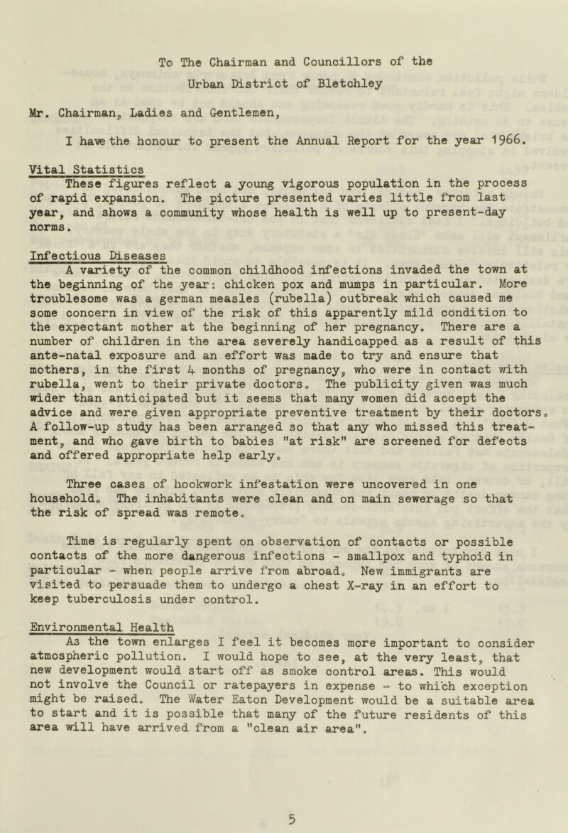 To The Chairman and Councillors of the Urban District of Bletchley Mr. Chairman, Ladies and Gentlemen, I have the honour to present the Annual Report for the year 1966. Vital Statistics These figures reflect a young vigorous population in the process of rapid expansion. The picture presented varies little from last year, and shows a community whose health is well up to present-day norms. Infectious Diseases A variety of the common childhood infections invaded the town at the beginning of the year: chicken pox and mumps in particular. More troublesome was a german measles (rubella) outbreak which caused me some concern in view of the risk of this apparently mild condition to the expectant mother at the beginning of her pregnancy. There are a number of children in the area severely handicapped as a result of this ante-natal exposure and an effort was made to try and ensure that mothers, in the first 4 months of pregnancy, who were in contact with rubella, went to their private doctors. The publicity given was much wider than anticipated but it seems that many women did accept the advice and were given appropriate preventive treatment by their doctors. A follow-up study has been arranged so that any who missed this treat- ment, and who gave birth to babies at risk are screened for defects and offered appropriate help early. Three cases of hookwork infestation were uncovered in one household,, The inhabitants were clean and on main sewerage so that the risk of spread was remote. Time is regularly spent on observation of contacts or possible contacts of the more dangerous infections - smallpox and typhoid in particular - when people arrive from abroad. New immigrants are visited to persuade them to undergo a chest X-ray in an effort to keep tuberculosis under control. Environmental Health As the town enlarges I feel it becomes more important to consider atmospheric pollution. I would hope to see, at the very least, that new development would start off as smoke control areas. This would not involve the Council or ratepayers in expense - to which exception might be raised. The Water Eaton Development would be a suitable area to start and it is possible that many of the future residents of this area will have arrived from a clean air area.