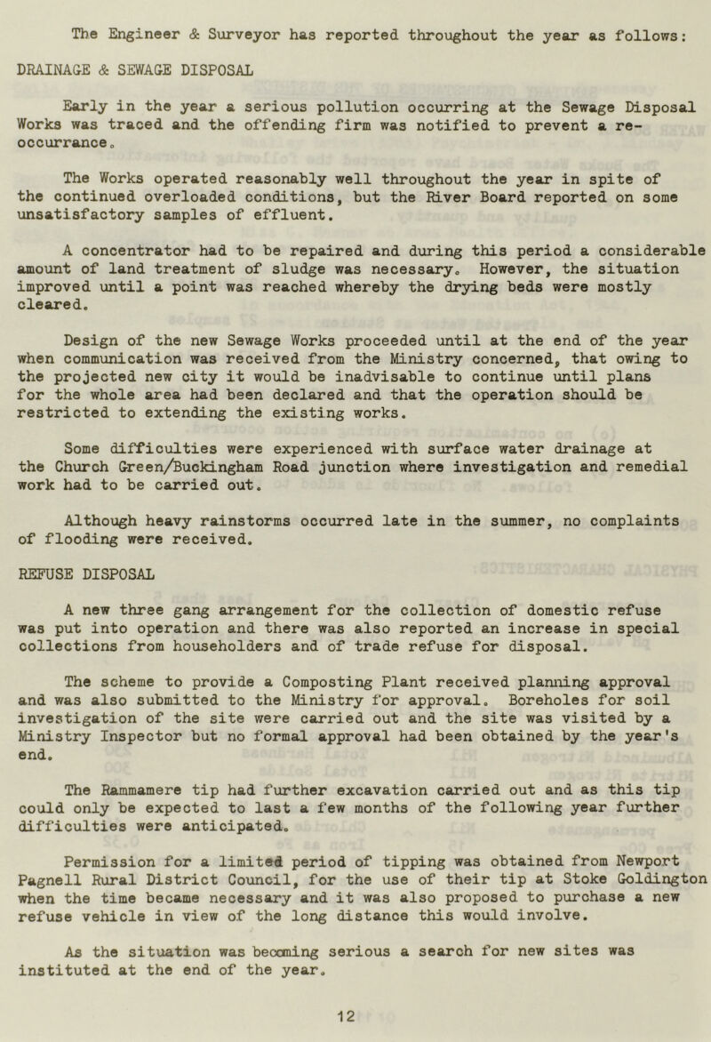 The Engineer & Surveyor has reported throughout the year as follows: DRAINAGE & SEWAGE DISPOSAL Early in the year a serious pollution occurring at the Sewage Disposal Works was traced and the offending firm was notified to prevent a re- occurrance0 The Works operated reasonably well throughout the year in spite of the continued overloaded conditions, but the River Board reported on some unsatisfactory samples of effluent. A concentrator had to be repaired and during this period a considerable amount of land treatment of sludge was necessary0 However, the situation improved until a point was reached whereby the drying beds were mostly cleared. Design of the new Sewage Works proceeded until at the end of the year when communication was received from the Ministry concerned, that owing to the projected new city it would be inadvisable to continue until plans for the whole area had been declared and that the operation should be restricted to extending the existing works. Some difficulties were experienced with surface water drainage at the Church Green/Buckingham Road junction where investigation and remedial work had to be carried out. Although heavy rainstorms occurred late in the summer, no complaints of flooding were received. REFUSE DISPOSAL A new three gang arrangement for the collection of domestic refuse was put into operation and there was also reported an increase in special collections from householders and of trade refuse for disposal. The scheme to provide a Composting Plant received planning approval and was also submitted to the Ministry for approval. Boreholes for soil investigation of the site were carried out and the site was visited by a Ministry Inspector but no formal approval had been obtained by the year's end. The Rammamere tip had further excavation carried out and as this tip could only be expected to last a few months of the following year further difficulties were anticipated. Permission for a limited period of tipping was obtained from Newport Pagnell Rural District Council, for the use of their tip at Stoke Goldington when the time became necessary and it was also proposed to purchase a new refuse vehicle in view of the long distance this would involve. As the situation was becoming serious a search for new sites was instituted at the end of the year.