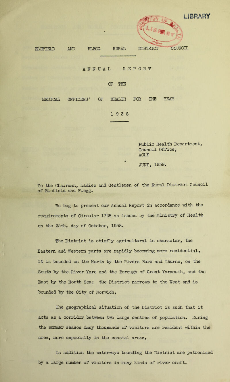 library ELOPIELD AND PLEGG RURAL ANNUAL REPORT OP THE MEDICAL OPPICERS' OP HEALTH POR THE YEAR 19 3 8 Public Health Department, Council Office, ACLE JUNE, 1939. To the Chairman, Ladies and Gentlemen of the Rural District Council of Blofield and Plegg. We beg to present our Annual Report in accordance with the requirements of Circular 1728 as issued by the Ministry of Health on the 25th, day of October, 1938. The District is chiefly agricultural in character, the Easteni and Western parts are rapidly becoming more residential. It is bounded on the North by the Rivers Bure and Thurne, on the South by the River Yare and the Borough of Great Yarmouth, and the East by the North Sea; the District narro'VTS to the West and is bounded by the City of Norwich, The geographical situation of the District is such that it acts as a corridor between two large centres of population. During the summer season many thousands of visitors are resident within the area, more especially in the coastal areas. In addition the waterways bounding the District are patronised by a large number of visitors in many kinds of river craft.