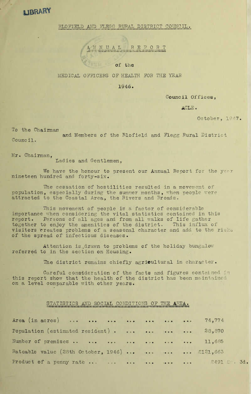 UBRARV BLOFIELD AM MEGG RURAL DISTRICT COUITGIL aunual report of the MEDICAL OEEICERS OE HEALTH EOR THE EEAR 1946. Council Offices, AGLE. Octoher, 19 ^'7 To the Chairman Council» and Members of the Blofield and Elegg Rural District Mr. Chairman, Ladies and Gentlemen, We have the honour to present our Annual Report for the yerr nineteen hundred and forty-six. The cessation of hostilities resulted in a m.ovement of population, especially during the summer months, vrhen people v'ere attracted to the Coastal Area, the Rivers and Broads. This movement of people is a factor of considerable importance when considering the vital sta.tistics contained in this report. Persons of all ages and from all walks of life gather together to enjoy the amenities of the district. This influx of visitors breates problems of a seasonal character and add to the risks of the spread of infectious diseases. Attention is.dravvn to problems of the holiday bungalow referred to in the section on Housing. The district remains chiefly agricultural in character. Careful consideration of the fa.cts a.nd figures contained in this report show that the health of the district has been maintained on a level com.parable with other years. STATISTICS ADD SOCIAL GOEDITIOHS OE THE AREA. Area (in acres) ... ... ... ... Population (estimated resident) . ... Humber of premises .. ... ... ... Rateable value (28th October, 1946) ... Product of a penny rate ... ... ... 74,774 28,870 11,685 £121,663 7491 C-. 3d.