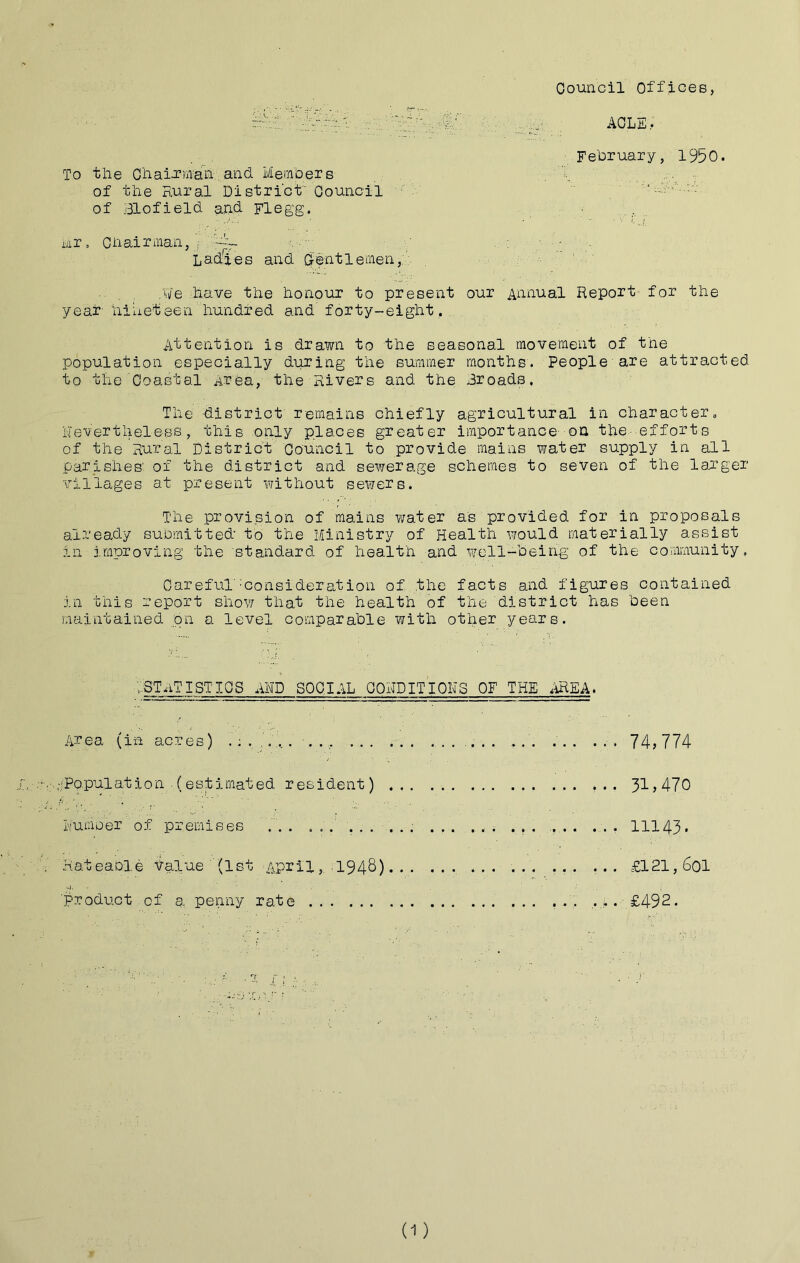 Oouncil Offices, ... February, 1950. To the O'haia’m'ah: and Members ., 'i'., r of the Rural District Oouncil ' . of Blofield a,nd Flegg, ■ . nr. Chairman, j . : ■ - . Ladies and dentlemen,.’- Me have the honour to present our Annual Report for the year- hiiieteen hundred and forty-eight, ,, Attention is drawn to the seasonal movement of the population especially during the summer months. People'are attracted to the Coastal Area, the Rivers and the Broads. The district remains chiefly agricultural in character„ hevertheless , this only places greater importance--oh the- efforts of the Rural District Council to provide mains water supply in all parishes' of the district and sewerage schemes to seven of the larger viliages at present without sewers. The provi.sion of mains water as provided for in proposals already submitted to the Ministry of Health would materially assist in improving the standard of health and well-being of the community. Oareful''Consideration of the facts and figures contained in this report show that the health of the district has been maintained 'pn a level comparable with other years. ^statistics and social conditions of THEAHEA. Area (in acres) ........ .' 74,774 -iPopulat i0n . (est imat ed r es ident) ... 3i > 470 Number of premises ... ... , ... . ... 11143* Rateable talue (1st April,. .1948). . . ... ...... ... ... £121,60I ■product, of a penny rate ... .£492.