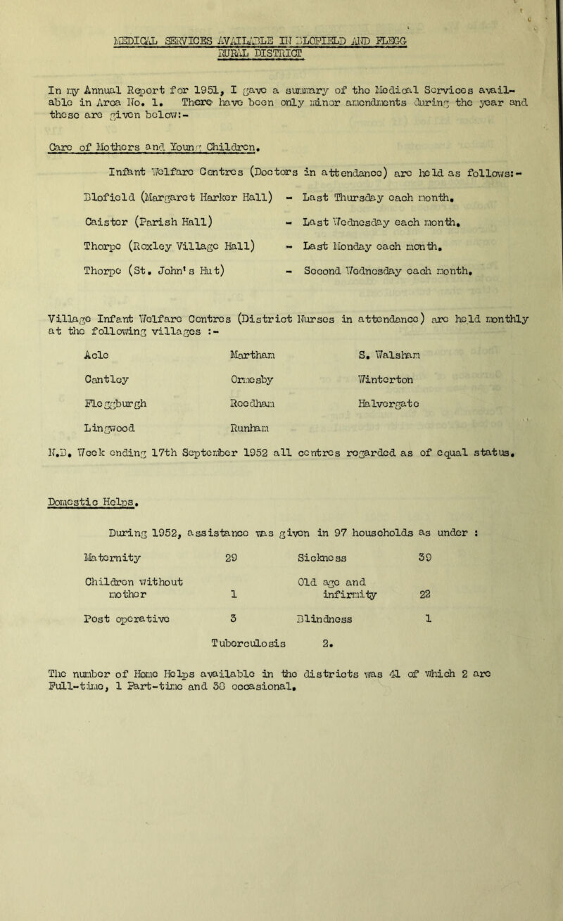 liiEDiajj SERVICES AViJUaLE IIJ SLOFIELD ;iIlD IL5GG iURilL DISTRICT In Y-iy Annual Rqport for 1951, I a sunurary of tho liGdiofil Sorvicos avail- able in Area Ho. 1. There have been only ndnor anendnients during the year and these are yiven belov/:- Carc of Mothers and louny Children, Infhnt Yfclfaie Centres (Doctors in attendance) arc held as follows: Dlofield (Margaret Marker Hall) Caister (Parish Hall) Thorpe (Roxley Village Hall) Thorpe (St, John’s Hut) - Last Tliursday each month, - Last V/ednesday each month, - Last Monday each month, - Second Y/ednesday eadi month. Village Infant Y/elfare Centres (District Nurses in attendance) arc held monthly at the following villages A ole Martham S, ITalsham Cantley Onaesby Winterton Plcggburgh Rcedlmm Ha Ivor gate Lingwood Runham N,B, Yfeek ending 17th September 1952 all ccntiros regarded as of equal status. Domestic Helps, During 1952, assistance ms given in 97 households as under : Maternity 29 Sickness 39 Children without Old age and mother 1 infirmiiy 22 Post operative 3 Dlindncss 1 Tuberculosis 2. The number of Home Helps available in the districts was 41 of which 2 arc Pull-tirac, 1 I^rt-time and 30 occasional.