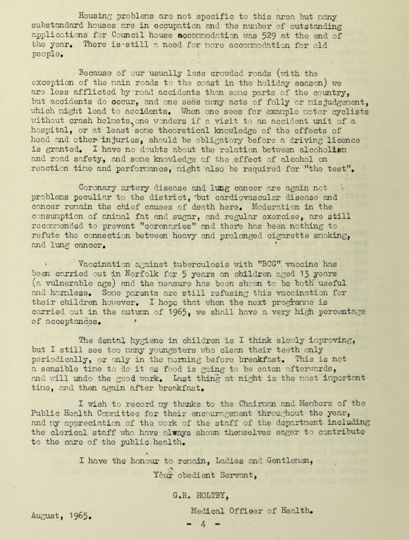 Housing protlens aro not specific to this area hut nany substandard houses are in occupation and the number of outstanding applications for Council house ooconnodation was 529 at the end of the year# Tliere is • still .a need for more acconnodation for old people, : Because of o\ir usually less crowded roads (r/ith the excepition of the main roads to the coast in the holiday season) we aro less afflicted byroad accidents th.an some pa,rts of the coirntry, but accidents do occur, and one sees many acts of folly or nisjudgement, which night load to accidents., liThen one sees for example motor cyclists without crash helmets^one wanders if a visit to an accident unit of a hospital, or at least some theoretical knowledge of the effects of head and other- injuries, should be obligatory before a driving'licence is granted, I have no doubts about the relation betv/ean alcoholiem and road sa.fety, and some knowledge of the .effect of a,lcohol on reaction tine and perforT.iance, night ‘also be required for the test.. Coronary artery disease and lung cancer are again not '? problems peculiar to the district, 'but cardiovascular disease and cancer remain the chief causes of dea,th here, Modera.tion in the consumption of animal fat and sugar, and regular'exercise, are still recommended to prevent coronaries and there han been nothing to refute the connection between heavy and prolonged cigarette smoking, and lung cancer, * Vaccination a,gainst tuberculosis with BCG, vaccine has • beai carried out in Norfolk for 5 years on children a.ged 13; years (a vulnerable age) and the measure han been shorn to be both' useful and ha.rmless. Some parents are still refusing this vaccina-tion for their children ho^/ever, I hope that v;hen the neoct programme is carried out in the antumn of 1965* we shall have a very hi,^ percentG,ge of acceptances, * The dental hygiene in children is I think sloi.'ly improving, but I still see too many yorngsters v^ho clean their teeth only periodically, or only in the morning before breakfast. This is not a sensible time to do it a.s food is going to be eaten a,fterv;ards, and v/ill -undo the good work. Last thing at night is the most important time, and then again after breakfast, I wish to record my thanks to the Charrman and Members of the Public Health Committee for their encoura.gement throughout the year, and my a^ppreciation of the vrark of the staff of the department including the clerical sta^ff who have always shorn themselves eager to contribute to the care of the public-health, I have the honour to remain, Ladies and Gentlemen, .V Your obedient Servant, G.R. HOLTBY, Medical Offieer of Health, August, 1965