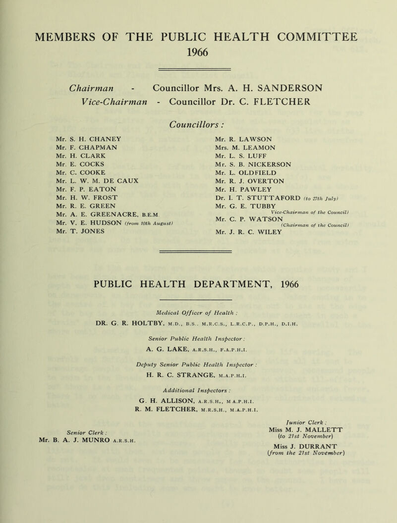 MEMBERS OF THE PUBLIC HEALTH COMMITTEE 1966 Chairman - Councillor Mrs. A. H. SANDERSON Vice-Chairman - Councillor Dr. C. FLETCHER Councillors: Mr. S. H. CHANEY Mr. F. CHAPMAN Mr. H. CLARK Mr. E. COCKS Mr. C. COOKE Mr. L. W. M. DE CAUX Mr. F. P. EATON Mr. H. W. FROST Mr. R. E. GREEN Mr. A. E. GREENACRE, B.E.M Mr. V. E. HUDSON (from loth August) Mr. T. JONES Mr. R. LAWSON Mrs. M. LEAMON Mr. L. S. LUFF Mr. S. B. NICKERSON Mr. L. OLDFIELD Mr. R. J. OVERTON Mr. H. PAWLEY Dr. I. T. STUTTAFORD (to 27th July) Mr. G. E. TUBBY Vice-Chairman of the Council) Mr. C. P. WATSON (Chairman of the Council) Mr. J. R. C. WILEY PUBLIC HEALTH DEPARTMENT, 1966 Medical Officer of Health : DR. G. R. HOLTBY, M.D., B.S.. M.R.C.S., L.R.C.P., D.P.H., D.I.H. Senior Public Health Inspector: A. G. LAKE, A.R.S.H., F.A.P.H.I. Deputy Senior Public Health Inspector : H. R. C. STRANGE, m.a.p.h.i. Additional Inspectors : G. H. ALLISON, a.r.s.h,, ma.p.h.i. R. M. FLETCHER, m.r.s.h., m.a.p.h.i. Senior Clerk : Mr. B. A. J. MUNRO a.r.s.h. Junior Clerk : Miss M. J. MALLETT (to 21st November) Miss J. DURRANT (from the 21st November)