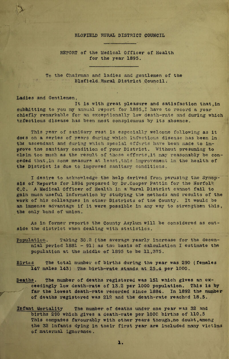 BLOFIELD RURAL DISTRICT COUNCIL REPORT of the Medical Officer of Health for the year 1895. To the Chairman a.nd ladies and gentlemen of the Blofield.^Rural District Council. Ladies and Gentlemen, It is with great pleasure and satisfaction that,in suhaoitting to you my annual report for 1895,1 have to record a year chiefly remarkable for an exceptionally low death-rate and during which infectious disease has been most conspicuous by its absence. This year of sanitary rest is especially welcome following as it docs on a series of years during which infectious disease has been in the ascendant and during which special efforts have been made to im- prove the sanitary condition of your District. Without presuming to claim too much as the result of those efforts,it may reasonably be con- ceded that,in some measure at least,this improvement in the health of the District is due to improved sanitary conditions. I desire to acknowledge the help derived from perusing the Synop- sis of Reports for 1894 prepared by Dr.Cooper pattin for’ the Norfolk C.C. A Medical Officer of Health in a'Rural District cannot fail to gain much useful information by studying the methods and results of the work of his colleagues in other Districts of the County. It would be an immense advantage if it were possible in any v^ay to strengthen this, the only bond of union. As in former reports the County Asylum will be considered as out- side the district ’when dealing vfith statistics. Population. Taking 30.2 (the average yearly increase for the decen- nial period 1881 - 91) as tne basis of calculation I estimate the population at the middle of 1895 to be 11,375. Birtx.s The total number of births during the year was 290 ( females 147 males 143) The birth-rate st.ands at .25.4 per 1000. Deaths. The number of deaths registered was 151 which gives an ex- ceedingly low death-rate of 13.2 per 1000 population. This is by far the lowest death-rate recorded since 1884, In 1892 the number of deaths registered was 212 and the death-rate reached 18.5. Infant Mortality The number of deaths under one year was 32 and births 290 which gives a death-rate per lOOC births of 110.5 This compares favourably with other years though,no doubt,among the 32 infants dying in their first year are included many victims of maternal ignorance. X