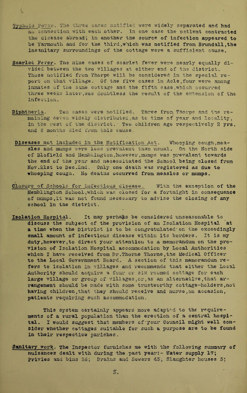 Typhoid jj’oTor„ V J. roe no ccnnection v/ith the disease abroad; be Yarmouth and for insanitary surround cares notified were v/idely separated and had each other. In one case the patient contracted in another the source of infection appeared to the third,which was notified from Brundall,the ings of the cottage were a sufficient cause. Scarle-t gever. The nine cases of scarlet fever were nearly equally di- vided between the t'wo villages at either end of the district. Those notified from Thorpe will be considered in the special re- port on that village. Of tne five cases in Acle,four were among inmates of the same cottage and the fifth case^which occurred three v/esks later,was doubtless the result of the extension of the Infection. Diphtheria. Ten cases v/ere notified. Three from Tnorpe and the re- maining seven widely distributed.as to time of year and locality, in the rest of the district.’ Two children age respectively 2 yrs. and 6 months died f'rom this cause. Diseases not included in the Notification Act. Yfhooping cough,mea- sles and mumps wei^e loss prevalent than 'asual. On the North side of Blofield and Hemblington,howeverpmamps v^as prevalent towards the end of the year and necessitated the School being closed from Nov.21st to Dec.2nd. Only one death was registered as due to whooping cougn. No deaths occurred from measles or mumps. Closure of Schools for infectio'as disease. With the exception of the Hemblington School ,v/hioh was closed for a fortnight in consequence of mumps,it was not found necessary to advise the closing of any school in the district. Isolation Hospital. It may perha|is be considered unseasonable to discuss the subject of the provision of an Isolation Hospital at a time when the District is to be congratulated'on the exceedingly small amount of infectious disease within its borders. It is my duty,however,to direct your attention to a memorandum on the pro- vision o4* Isolat’lon Hospital accommodation by Local Authorities which I have received from Dr.Thorne Thorne,the Medical Officer to the Local Government Board. A section of this memorandum -re- fers to isolation in villages and recemmends that either the Local Authority should acquire a four cr six roomed cottage for each large village or gro’up of vill-ages , or, as an alternative ,that ar- rangement should be made v/ith some ti''-ustworthy cottage-holders ,not having children,that they should receive and nurse,on accasion, patients requiring such accommodation. This system certainly appears more ad apt ■'-d to the rf'quire- ments of a rural popu3.ation than the erection of a central hospi- tal. I would S'oggest that members of'your Council might well con- sider whether c&ttages suitable for such a purpose are to be fo\md in their irespectitie parishes. Banitary work. The Inspector furnishes me v/ith the following summary of nuisances dealt with during -the.past year:- Water supply 17; Privies and bi'ns S6; Drains and Sewers 45Slaughter houses 5;