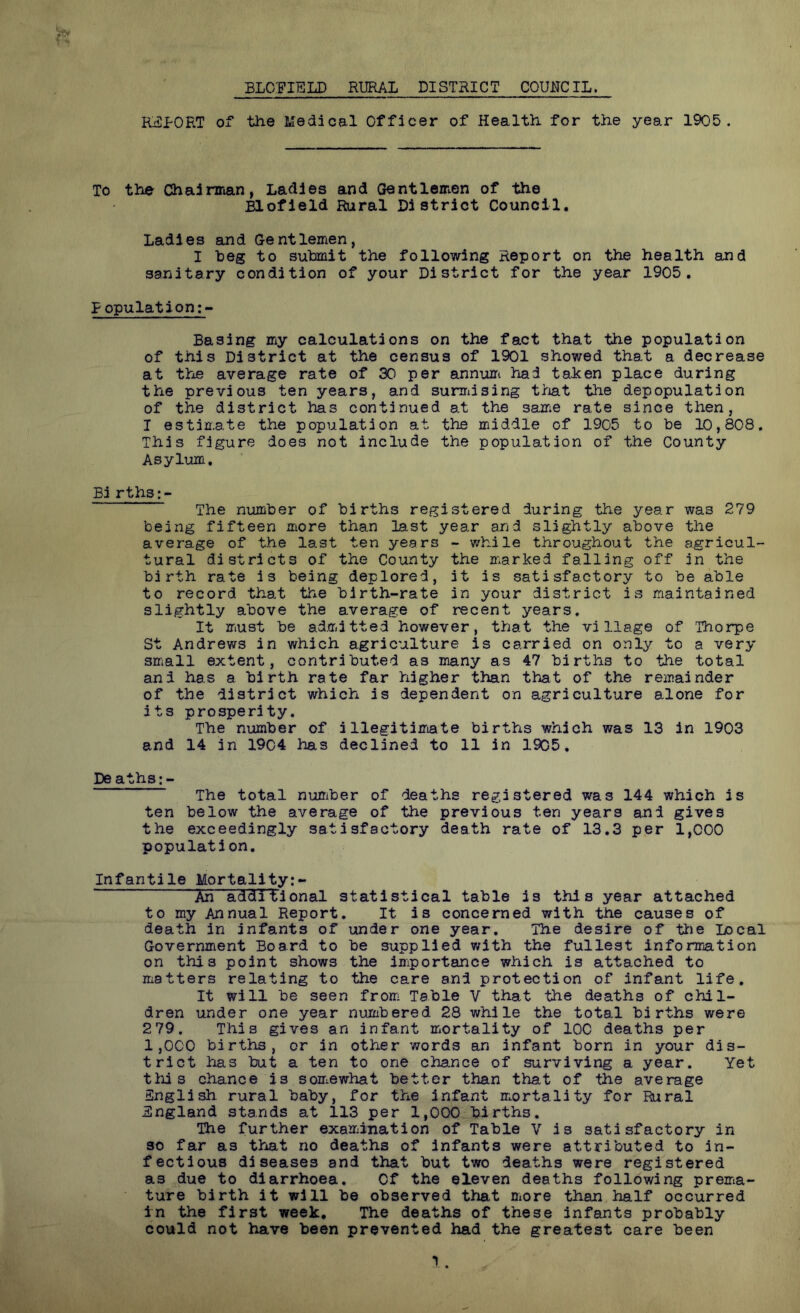 BLO'FIELD RURAL DISTRICT COUNCIL. REPORT of the Medical Officer of Health for the year 19C'5 . To the Chairman, Ladles and Gentlemen of the Elofleld Rural District Council. Ladies and Gentlemen, I heg to submit the following Report on the health and sanitary condition of your District for the year 1905. Population;- Basing my calculations on the fact that the population of this District at the census of 1901 showed that a decrease at the average rate of 30 per annuni had taken place during the previous ten years, and sumdsing t/iat the depopulation of the district has continued at the same rate since then, 1 estimate the population at the middle of 1905 to be 10,808. This figure does not include the population of the County Asylum, Bi rths:- The number of births registered during the year was 279 being fifteen more than last year and slightly above the average of the last ten years - while throughout the agricul- tural districts of the County the marked falling off in the birth rate is being deplored, it is satisfactory to be able to record that the birth-rate in your district is inaintained slightly above the average of recent years. It must be admitted however, that the village of Thorpe St Andrews in which agriculture is carried on only to a very small extent, contributed as many as 47 births to the total and has a birth rate far higher than th^t of the remainder of the district which is dependent on agriculture alone for its prosperity. The number of illegitimate births which was 13 in 1903 and 14 in 1904 has declined to 11 in 1905. De aths;- The total number of deaths registered was 144 which is ten below the average of the previous ten years and gives the exceedingly satisfactory death rate of 13.3 per 1,000 population. Infantile Mortality:- An additional statistical table is this year attached to my Annual Report, It is concerned with the causes of death in infants of under one year. The desire of tiie Local Government Board to be supplied with the fullest information on this point shows the iniportance which is attached to matters relating to the care and protection of infant life. It will be seen from Table V that the deaths of chil- dren under one year numbered 28 while the total births were 2 79. This gives an infant m*ortality of IOC deaths per 1,000 births, or in other words an infant born in your dis- trict has but a ten to one chance of surviving a year. Yet this chance is soHiewhat better than that of the average English rural baby, for the infant mortality for Rural England stands at 113 per 1,000 births. The further examination of Table V is satisfactory in so far as thiat no deaths of infants were attributed to in- fectious diseases and that but two deaths were registered as due to diarrhoea. Of the eleven deaths following prema- ture birth it will be observed that more than half occurred in the first week. The deaths of these infants probably could not have been prevented had the greatest care been y.