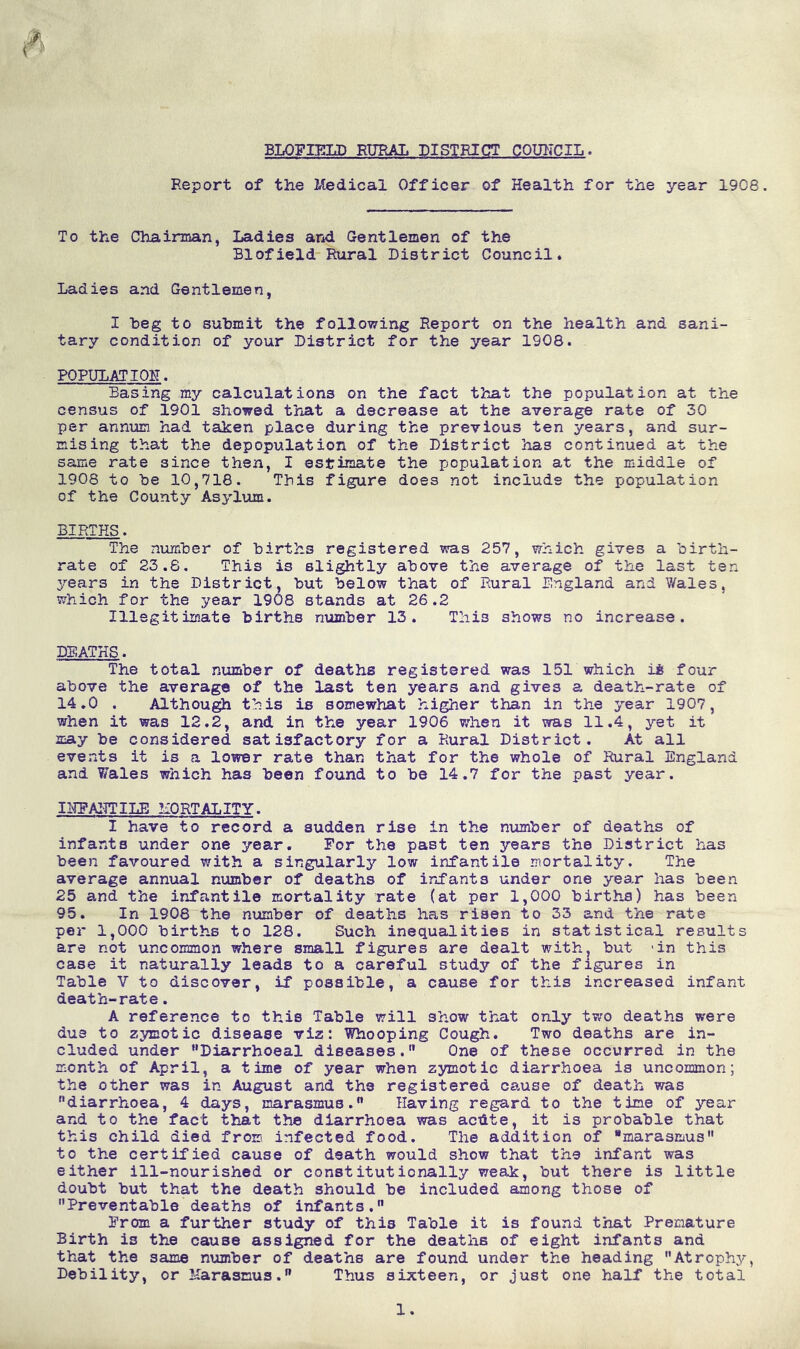 BLOFIELD RURAL DISTRICT COUNCIL. Report of the Medical Officer of Health for the year 1908. To the Chairman, Ladies and Gentlemen of the Blofield Rural District Council. Ladies and Gentlemen, I beg to submit the following Report on the health and sani- tary condition of your District for the year 1S08. POPUPATIOK. Basing my calculations on the fact that the population at the census of 1901 showed that a decrease at the average rate of 30 per annum had taken place during the previous ten years, and sur- mising that the depopulation of the District has continued at the same rate since then, I estimate the population at the middle of 1908 to be 10,718. This figure does not include the population of the County Asylum. BIRTHS. The number of births registered was 257, which gives a birth- rate of 23.8. This is slightly above the average of the last ten 3/ears in the District, but below that of Rural England and Wales, which for the year 1908 stands at 26.2 Illegitimate births number 13. This shows no increase. DEATHS. The total number of deaths registered was 151 which ii four above the average of the last ten years and gives a death-rate of 14.0 . Although this is somewhat higher than in the year 1907, when it was 12.2, and in the year 1906 when it was 11.4, yet it may be considered satisfactory for a Rural District. At all events it is a lower rate than that for the whole of Rural England and Wales which has been found to be 14.7 for the past year. IHFAHTILE MORTALITY. I have to record a sudden rise in the number of deaths of infants under one year. For the past ten years the District has been favoured with a singularly low infantile mortality. The average annual number of deaths of infants under one yea.r has been 25 and the infantile mortality rate (at per 1,000 births) has been 95. In 1908 the number of deaths has risen to 33 and the rate per 1,000 births to 128. Such inequalities in statistical results are not uncommon where small figures are dealt with, but -in this case it naturally leads to a careful study of the figures in Table V to discover, if possible, a cause for this increased infant death-rate. A reference to this Table will show that only two deaths were due to zymotic disease viz: Whooping Cough. Two deaths are in- cluded under Diarrhoeal diseases.,, One of these occurred in the month of April, a time of year when zymotic diarrhoea is uncommon; the other was in August and the registered cause of death was diarrhoea, 4 days, marasmus.0 Having regard to the time of year and to the fact that the diarrhoea was acdte, it is probable that this child died from infected food. The addition of “marasmus to the certified cause of death would show that the infant was either ill-nourished or constitutionally weak, but there is little doubt but that the death should be included among those of Preventable deaths of infants. From a further study of this Table it is found that Premature Birth is the cause assigned for the deaths of eight infants and that the same number of deaths are found under the heading Atrophy, Debility, or Marasmus. Thus sixteen, or just one half the total 1