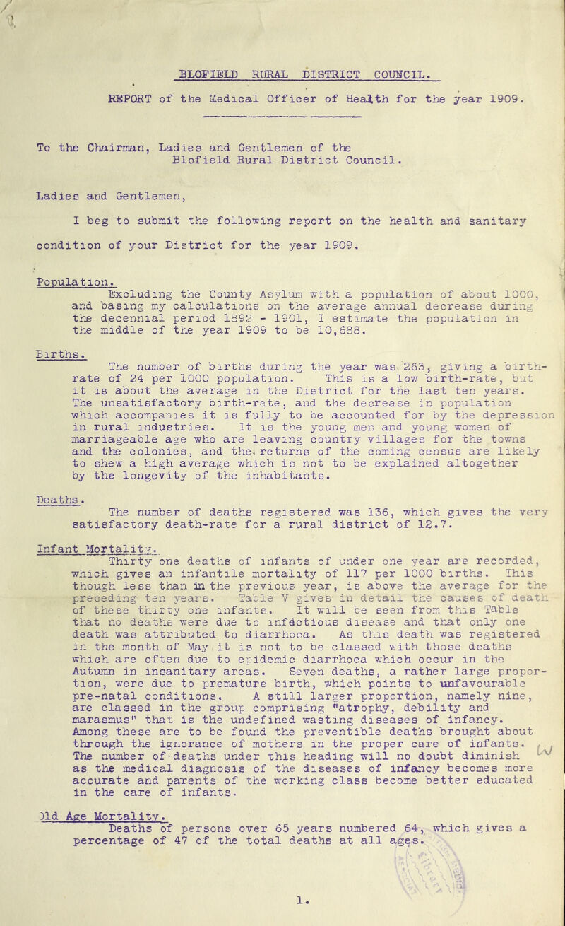 / BLOFIELD RURAL DISTRICT COUNCIL, EEPORT of the Medical Officer of Keaith for the year 1909. To the Chairman, Ladies and Gentlemen of the Blofield Rural District Council. Ladies and Gentlemen, I beg to submit the following report on the health and sanitary- condition of your District for the year 1909. Population. Excluding the County Asj^lum with a population of about 1000, and basing my calculations on the average annual decrease during the decennial period 1892 - 1901, I estimate the population in the middle of the year 1909 to be 10,688. Births. The number of births during the jQajr was- 263giving a birth- rate of 24 per 1000 population. This is a low birth-rate, but it is about the average in the District for the last ten years. The unsatisfactory birth-rate, and the decrease in population which accompa-nies it is fully to be accounted for by the depression in rural industries. It is the young men and young women of marriageable age who are leaving country villages for the towns and the colonies, and the^returns of the coming census are likely to shew a high average which is not to be explained altogether by the longevity of the inhabitants. Deaths . The number of deaths registered was 136, which gives the very satisfactory death-rate for a rural district of 12.7. Infant Mortality. Thirty one deaths of Infants of under one year are recorded, which gives an infantile mortality of 117 per 1000 births. This though less than in the previous year, is above the average for the preceding ten years. Table V gives in detail the causes of death of these thirty one infants. It v^ill be seen from this Table that no deaths were due to infectious disease and that only one death was attributed to diarrhoea. As this death was registered in the month of ^;^ay it is not to be classed with those deaths which are often due to epidemic diarrhoea v/hich occur in the Autumn in insanitary areas. Seven deaths, a rather large propor- tion, were due to premature birth, which points to unfavourable pre-natal conditions, A still larger proportion, namely nine, are classed in the group comprising atrophy, debility and marasmus'- that is the undefined wasting diseases of infancy. Among these a.re to be fo-und the preventible deaths brought about through the ignorance of mothers in the proper care of infants. , . The number of deaths under this heading will no doubt diminish as the medical diagnosis of the diseases of infancy becomes more accurate and parents of the working class become better educated in the care of infants. )ld Age Mortality. Deaths of persons over 65 years numbered 64, which gives a percentage of 47 of the total deaths at all ages. 1