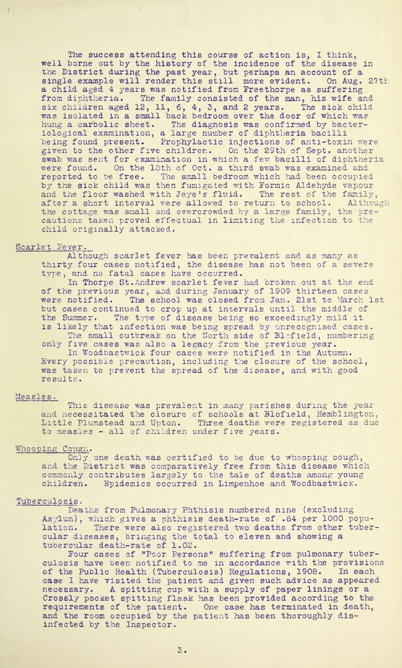 well borne out by the history of the incidence of the disease in the District during the past year, but perhaps an account of a single example will render this still more evident. On Aug. 27t>: a child aged 4 years was notified from Dreethorpe as suffering from diphtheria. The fatnlly consisted of the man, his wife and six children aged 12, 11, 6, 4, 3, and 2 years. The sick child was isolated in a small back bedroom over the door of which was hung a carbolic sheet. The diagnosis was confirmed by bacter- iological examination, a large number of diphtheria bacilli being found present. Prophylactic injections of anti-toxin were given to the other five children. On the 29th of Sept, another swab was sent for examination in which a few bacilli of diphtheria were found. On the 13th of Oct. a third sv/ab was examined ahd reported to be free. The sira,ll bedroom which had been occupied by the sick child was then fumigated with Pormic Aldehyde vapour and the floor washed with Jeye's fluid. The rest of the family, after a short interval were allowed to return to school. Although the cottage was small and overcrow^ded by a large family, the pre- cautions taken proved effectual in limiting the infection to the child originally attacked. Scarlet Pever. Although scarlet fever has been prevalent and as many a.s thirty four cases notified, the disease has not been of a severe typ.e, and no fatal cases have occurred. In Thorpe St./mdrew scarlet fever had broken out at the end of the previous year, and during January of 1909 thirteen cases were notified. The school w^as closed from Jan. 21st to '-larch 1st but cases continued to crop up at intervals until the middle of the Summer. The t'fge of disease being so exceedingly mild it is likely that infection was being spread by unrecognised cases. The small outbreak on the llorth side of Blofield, numbering only five cases v/as also a legacy from the previous year. In Woodbastwick four cases ivere notified in the Autumn. Every possible precaution, including the closure of the school, was taken to prevent the spread of the disease, and with good results. Measle s. This disease was prevalent in many parishes during the year and necessitated the closure of schools at Blofield, Hemblington, Little Plvcnstead and Upton. Three deaths were registered as due to measles - all of children under five years. Whooping Cougii. Only one death was certified to be due to whooping cough, and the District was comparatively free from this disease which commonly contributes largely to the tale of deaths among young children. Epidemics occurred in Limpenhoe and Woodbastwick. Tuberculosis■ Deaths from Pulmonary Phthisis numbered nine (excluding Asylum), which gives a phthisis death-rate of .84 per 1000 popu- lation. There were also registered two deaths from other tuber- cular diseases, bringing the total to eleven and showing a tubercular death-rate of 1.02. Pour cases of ’’Poor Persons” suffering from pulmonary tuber- culosis have been notified to me in accordance with the provisions of the Public Health (Tuberculosis) Regulations, 1908. In each case I have visited the patient and given such advice as appeared necessary. A spitting cup with a supply of paper linings or a Crossly pocxet spitting flask ha.s been provided according to the requirements of the patient. One case has terminated in death, and the room occupied by the patient has been thoroughly dis- infected by the Inspector, 3