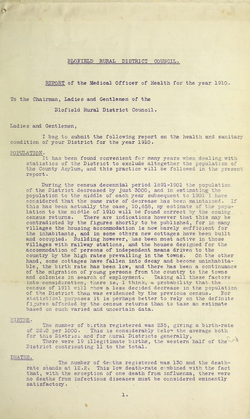 BLOPIELD RURAL DISTRICT COUNCIL♦ REPORT of the Medical Officer of Health for the year 1910. To the Chairman, Ladies and Gentlemen of the Blofield Rural District Council. Ladies and Gentlemen, I beg to submit the following report on the health and sanitary- condition of your District for the year 1910. POPULATION. It has been found convenient for many years when dealing with statistics of the District to exclude altogether the population of the County Asylum, and this practice will be followed in the present report. During the census decennial period 1891-1901 the population of the District decreased by just 3000, and in estimating the population to the middle of each year subsequent to 1901 I have considered that the same rate of decrease lias been maintained. If this has been actually the case, 10,658, my estimate of the popu- lation to the middle of 1910 will be found correct by the coming census returns. There are indications however that this may be contradioted by the figures shortly to be published, for in many villages the housing accommodation is now barely sufficient for the inhabitants, and in some others new cottages have been built and occupied. Building however, has been most active in those villages with railway stations, and the houses designed for the accommodation of persons of independent means driven to the country bjr the high rates prevailing in the towns. On the other hand, some cottages have fallen into decay and become uninhabita- ble, the birth rate has been low, and there has been a continuance of the migration of young persons from the country to the towns and colonies in search of employment. Taking all these factors into consideration, there is, I think, a probability that the census of 1911 will show a less decided decrease in the population of the District than was evidenced by the previous census. Por statistical purposes it is perhaps better to rely on the definite figures afforded by the census returns than to take an estimate based on such varied and uncertain data. BIRTHS. The number of births registered was 235, giving a birth-rate of 22.0 per 1000. This is considerably below the average both for this District and for Rural Districts generally, There were 19 illegitimate births, the western half of thev A District contriouting 11 to the total. DEATHS. The number of deaths registered was 130 and the death- rate stands at 12.2. This low death-rate combined with the fact that, with the exception of one death from influenza, there were no deaths from infectious diseases must be considered eminently satisfactory. 1.