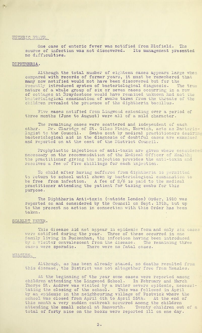 ENTERIC NEVER. One cane of enteric fever was notified from Blofield. The source of infection was not discovered. Its management presented no difficulties. DIPHTHERIA. Although the total number of eighteen cases appears Ismke when compared with records of former years, it must be remembered that many now notified would not have been discovered but for the recently introduced system of bacteriological diagnosis. The true nature of a whole group of six or seven cases occurring in a row of cottages at Braydestone would have remained unknown had not the bacteriological examination of swabs taken from the throats of the children revealed the presence of the diphtheria bacillus. Rive cases notified from Lingwood extending over a period of three months (June to August) were all of a mild character. The remaining cases were scattered and independent of each other. Dr. Claridge of St. Giles Plain, Norwich, acts as Bacterio- logist to the Council. Swabs sent by medical practitioners desiring bacteriological aid in the diagnosis of doubtful cases are examined and reported on at the cost of the District Council. Prophylactic injections of anti-toxin are given where considered necessary on the recommendation of the Medical Officer of Health: the practitioner giving the injection provides the anti-toxin and receives a fee of five shillings for each injection. ITo child after having suffered from diphtheria, is permitted to return to school until shown by bacteriological examination to be free from infection. A fee of 2/6 is paid to the medical practitioner attending the patient for taking swabs for this purpose. The Diphtheria Anti-toxin (outside London) Order, 1910 was reported on and considered by the Council on Sept. 13th, but up to the present no action in connection with this Order has been taken. SCARLET NEVER. This disease did not appear in epidemic form and only six cases were notified during the year. Three of these occurred in one family living in Buckenham, the infection having been introduced by a visitor convalescent from the disease. The remaining three cases were sporadic. There were no fatal cases. MEASLES. Although, as has been already stated, no deaths resulted from this disease, the District was not altogether free from Measles. At the beginning of the year some cases were reported among children attending the Lingwood School. In Eebruary and March Thorpe St. Andrew was visited by a rather severe epidemic, necessi- tating the closing of the school. This was followed in April by an epidemic in the neighbouring village of Postwick where the school was closed from April 4th to April 25th. At the end of this month a very sudden outbreak occurred among the children attending the small school at Ranworth. Twenty children out of a total of forty nine on the books were reported ill on one day. 3.