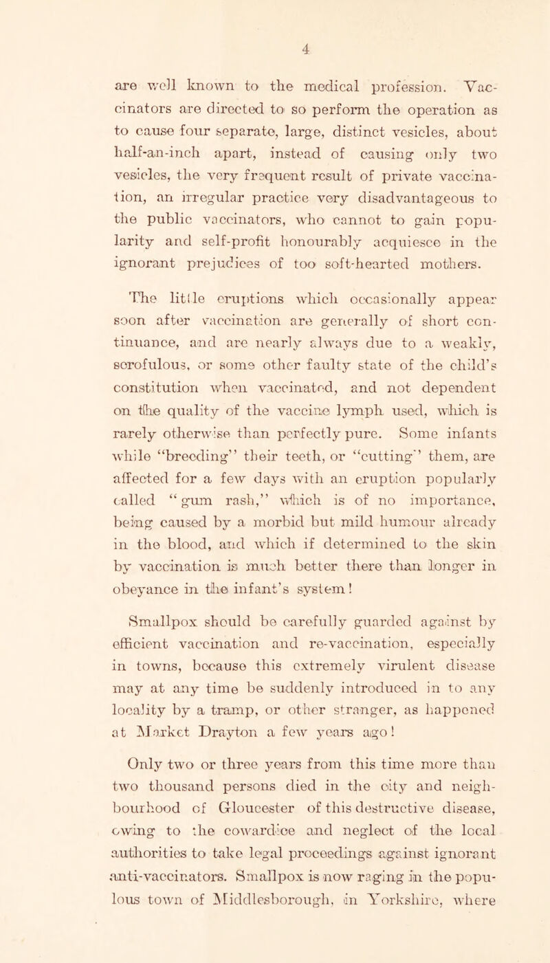 are well known tO' the medical profession. Vac- cinators are directed toi so perform the operation as to cause four separate, large, distinct vesicles, about half-an-inch apart, instead of causing’ only two vesiieles, the very frequent result of private vaccina- tion, an irregular practice very disadvantageous to the public vaccinators, who cannot to gain popu- larity and self-profit honourably acquiesce in the ignorant prejudices of too soft-hearted mothers. The litlle cruiitions which occasionally appear soon after vaccination are genei-ally of short con- tinuance, and are nearly always due to a weakl\^, scrofulous, or some other faulty state of the child’s constitution when vaccinated, and not dependent on t(he quality of the vaccine lymph used, wliich is rarely otherwise than perfectly pure. Some infants Avhile “breeding” their teeth, or “cutting” them, are affected for a few days with an eruption popularly called “ gum rash,” wfhich is of no importance, being caused by a morbid but mild humour already in the blood, and which if determined to the skin by vaccination is much better there than longer in obeyance in tiie infant’s system! Smallpox should be carefully guarded against by efficient vaccination and re-vaccination, especially in towns, because this extremely virulent disease may at any time be suddenly introduced in to any locality by a tramp, or other stranger, as happened at INJorket Drayton a few years ago! Only two or three years from this time more than two thousand persons died in the city and neigh- bourhood of Gloucester of this destructive disease, owing to the cowardice and neglect of the local autliorities to take legal proceedings against ignoi'ant ,anti-vaccinators. Smallpox is now raging in the popu- lous town of INliddlesborough, an Yorkshire, where