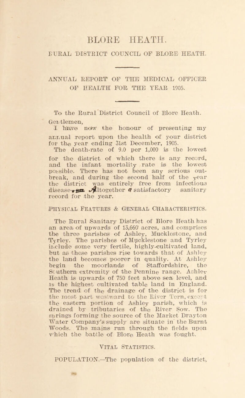 BLOEE HEATII. RURAL, DISTRICT COUNCIL, OF BLORE HEATH. ANNUAL REPORT OF THE MEDICAL OFFICER OF HEALTH FOR THE YEAR 1905. To the Rural District Council of Bilore Heath. Gei, tlem-en, ■I h)a|ve no*W the hioinonr1 of presenting', my annual report upon the health of your district for the, year ending 51st December, 1905. The death-rate of 9.0 per 1,000' is the lowest for the district of which there is any record, and the infant mortality rate is the lowest possible. There- has not been any serious out- break, and during the second half of the year the district was, entirely free from infectious disease , jess. Altogether 9 satisfactory sanitary record for the year. physical Features & general characteristics. The Rural Sanitary District of Blore Heath has an area, of upwards of 13,660 acres, and comprises the three parishes of Ashley, Mucklestome, and Tyrley. The parishes, of Muckiest one and Tyrley include some very fertile, highly-cultivated land, but as these parishes- rise towards that of Ashley the land becomes poorer in quality. At Ashl-e-y begin the moorlands' of Staffordshire, the Southern extremity of the Pennine range. Ashley Heath is upwards of 750 feet above- sea level, and 13. the highest cultivated table land in England. The trend; of the drainage of the district is for the most part- westward to- the River Torn, except the eastern portion of Ashley parish, which is drained by tributaries of the, River Sow. The springs forming the source of the Market Drayton Water Company's supply are situate in’ the Burnt Woods. The mains, run through the fields upon which the, battle of Bllo-re Heath was fought. Vital Statistics. POPULATION.—The population of the district,