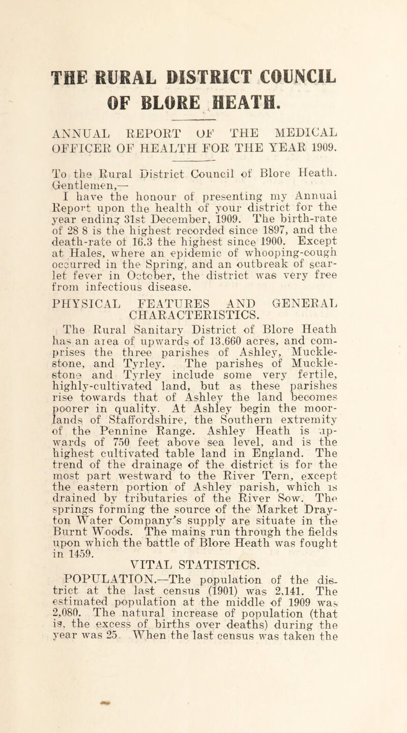 THE RURAL DISTRICT COUNCIL OF BLORE HEATH. ANNUAL REPOirr UP THE MEDICAL OEEICER OF HEALTH FOR THE YEAR 1909. To the Rural ijistrict Council of Blore Heath. Gentlemen,— I have the honour of presenting my Annual Report upon the health of your district for the year ending 31st December, 1909. The birth-rate of 28 8 is the highest recorded since 1897, and the death-rate of 16.3 the highest since 1900. Except at Hales, where an epidemic of whooping-cough occurred in the Spring, and an outbreak of scar- let fever in October, the district was very free from infectious disease. PHYSICAL FEATURES AND GENERAT. CHARACTERISTICS. The Rural Sanitary District of Blore Heath ha'^ an area of upwards of 13,660 acres, and com- prises the three parishes of Ashley, Muckle- stone, and Tyrley. The parishes of Muckle- stone and Tyrley include some very fertile, highly-cultivated land, but as these parishes rise towards that of Ashley the land becomes poorer in quality. At Ashley begin the moor- lands of Staffordshire, the Southern extremity of the Pennine Range. Ashley Heath is up- wards of 7-50 feet above sea level, and is the highest cultivated table land in England. The trend of the drainage of the district is for the most part westward to the River Tern, except the eastern portion of Ashley parish, which is drained by tributaries of the River Sow. The springs forming the source of the Market Dray- ton Water Company^’s supply are situate in the Burnt Woods. The mains run through the fields upon which the battle of Blore Heath was fought in 1459. VITAL STATISTICS. POPULATION.—The population of the dis- trict at the last census (1901) was 2,141. The estimated population at the middle of 1909 was 2,080. The natural increase of population (that is. the excess of births over deaths) during the year was 25. When the last census was taken the