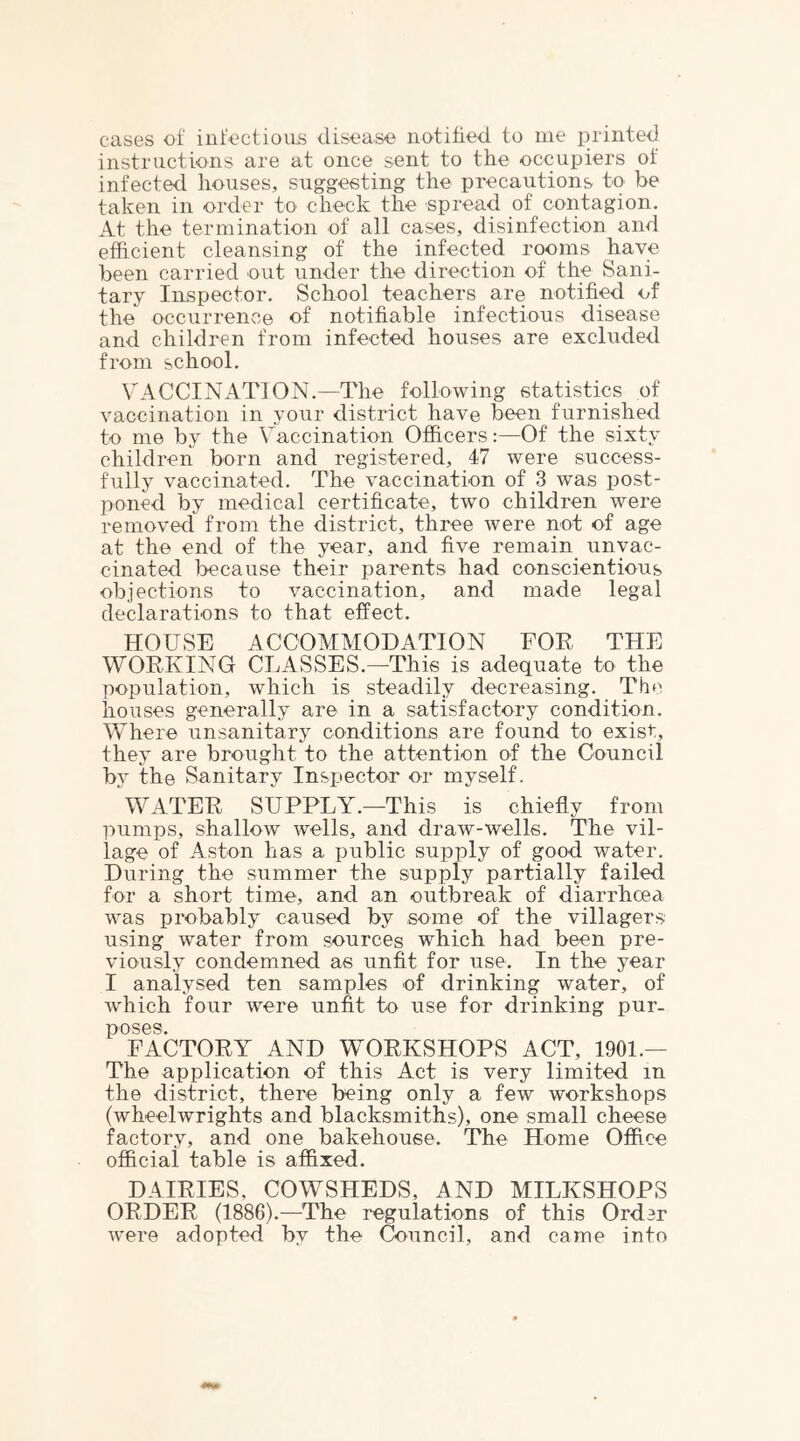 cases of infectious disease notitied to me printed instructions are at once sent to the occupiers of infected houses, suggesting the precautions to be taken in order to check the spread of contagion. At the termination of all cases, disinfection and efficient cleansing of the infected rooms have been carried out under the direction of the Sani- tary Inspector. School teachers are notified of the occurrence of notifiable infectious disease and children from infected houses are excluded from school. VACCINATION.—The following statistics of vaccination in your district have been furnished to me by the Vaccination Officers:—Of the sixty children born and registered, 47 were success- fully vaccinated. The vaccination of 3 was post- poned by medical certificate, two children were removed from the district, three were not of age at the end of the year, and five remain unvac- cinated iDccause their parents had conscientious objections to vaccination, and made legal declarations to that effect. HOUSE ACCOMMODATION FOR THE WORKING CLASSES.—This is adequate to the population, which is steadily decreasing. The houses generally are in a satisfactory condition. Where unsanitary conditions are found to exist, they are brought to the attention of the Council by the Sanitary Inspector or myself. WATER SUPPLY.—This is chiefly from pumps, shallow wells, and draw-wells. The vil- lage of Aston has a public supply of good water. During the summer the supply partially failed for a short time, and an outbreak of diarrhoea was probably caused by some of the villagers using water from sources which had been pre- viously condemned as unfit for use. In the year I analysed ten samples of drinking water, of wdiich four were unfit to use for drinking pur- poses. FACTORY AND WORKSHOPS ACT, 1901.— The application of this Act is very limited in the district, there being only a few workshops (wheelwrights and blacksmiths), one small cheese factory, and one bakehouse. The Home Office official table is affixed. DAIRIES, COWSHEDS, AND MILKSHOPS ORDER (1886).—^The regulations of this Order w’ere adopted by the Council, and came into