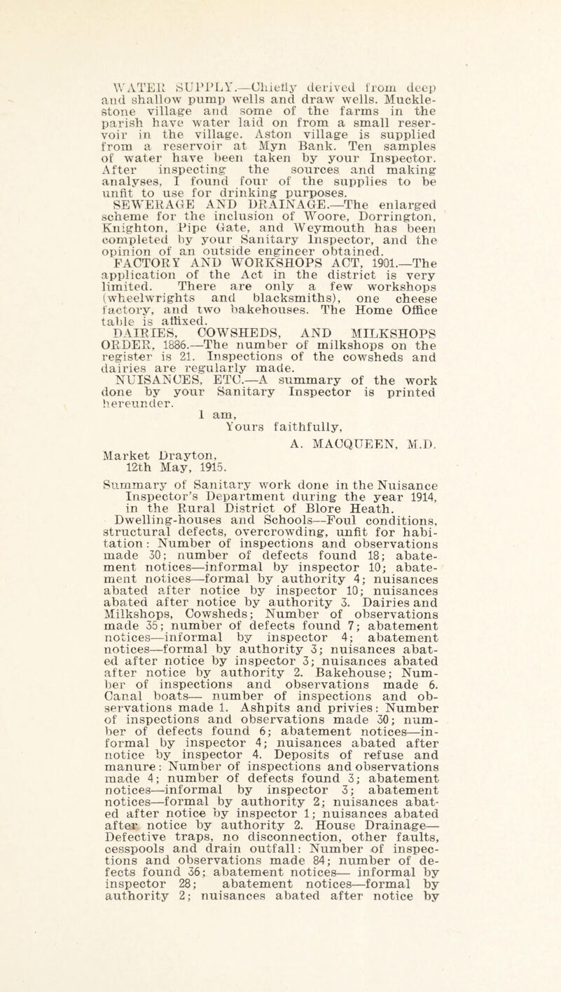WATEK SUl’l’LY.—Cliietij derived from deep and shallow pump wells and draw wells. Muckle- stone village and some of the farms in the parish have water laid on from a small reser- voir in the village. Aston village is supplied from a reservoir at Myn Bank. Ten samples of water have been taken by your Inspector. After inspecting the sources and making analyses, I found four of the supplies to be unfit to use for drinking purposes. SEWERAGE AND DRAINAGE.—The enlarged scheme for the inclusion of Woore, Dorrington, Knighton, Pipe Gate, and Weymouth has been completed by your Sanitary Inspector, and the opinion of an outside engineer obtained. FACTORY AND WORKSHOPS ACT, 1901.—The application of the Act in the district is very limited. There are only a few workshops (wheelwrights and blacksmiths), one cheese factory, and two bakehouses. The Home Office table is affixed. DAIRIES, COWSHEDS, AND MILKSHOPS ORDER, 1886.—The number of milkshops on the register is 21. Inspections of the cowsheds and dairies are regularly made. NUISANCES, ETC.—A summary of the work done by your Sanitary Inspector is printed hereunder. 1 am, Yours faithfully, A. MACQUEEN, M.D. Market Drayton, 12th May, 1915. Summary of Sanitary work done in the Nuisance Inspector’s Department during the year 1914, in the Rural District of Blore Heath. Dwelling-houses and Schools—Foul conditions, structural defects, overcrowding, unfit for habi- tation : Number of inspections and observations made 30; number of defects found 18; abate- ment notices—informal by inspector 10; abate- ment notices—formal by authority 4; nuisances abated a.fter notice by inspector 10; nuisances abated after notice by authority 3. Dairies and Milkshops, Cowsheds; Number of observations made 35; number of defects found 7; abatement notices—informal by inspector 4; abatement iiotices—formal by authority 3; nuisances abat- ed after notice by inspector 3; nuisances abated after notice by authority 2. Bakehouse; Num- ber of inspections and observations made 6. Canal boats— number of inspections and ob- servations made 1. Ashpits and privies: Number of inspections and observations made 30; num- ber of defects found 6; abatement notices—in- formal by inspector 4; nuisances abated after notice by inspector 4. Deposits of refuse and manure : Number of inspections and observations made 4; number of defects found 3; abatement notices—informal by inspector 3; abatement notices—formal by authority 2; nuisances abat- ed after notice by inspector 1; nuisances abated after notice by authority 2. House Drainage— Defective traps, no disconnection, other faults, cesspools and drain outfall: Number of inspec- tions and observations made 84; number of de- fects found 36; abatement notices— informal by inspector 28; abatement notices—formal by authority 2; nuisances abated after notice by
