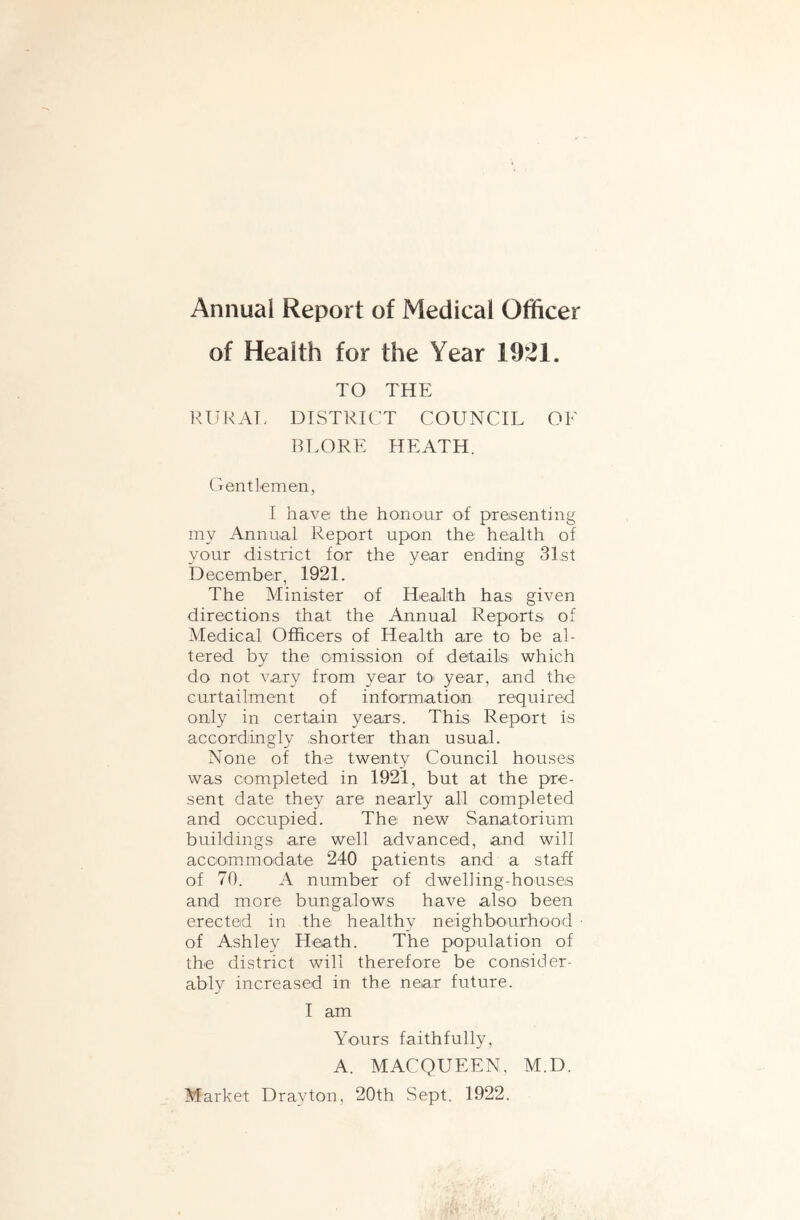 Annual Report of Medical Officer of Health for the Year 1921. TO THE RIIKAT. DISTRICT COUNCIL OF RLORE HEATH. (Tentlemen, I have the honour of presenting my Annual Report upon the health of your district for the year ending 3Ist December, 1921. The Minister of Health has given directions that the Annual Reports of Medical Officers of Health are to be al- tered by the omission of details which do not vary from year tO' year, and the curtailment of info^rmation required only in certain years. This Report is accordingly shorter than usual. None of the twenty Council houses was completed in 1921, but at the pre- sent date they are nearly all completed and occupied. The new Sanatorium buildings are well advanced, and will accommodate 240 patients and a staff of 70. A number of dwelling-houses and more bungalows have also been erected in the healthy neighbourhood • of Ashley Heath. The population of the district will therefore be consider- ably increased in the near future. I am Yours faithfully, A. MACQUEEN. M.D. Market Drayton, 20th Sept. 1922.