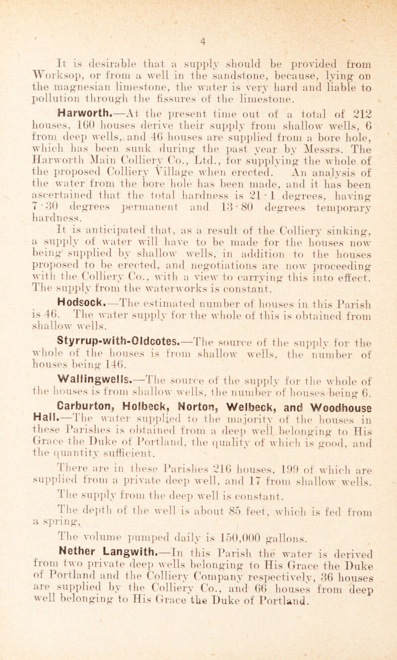 It is desirable that a siip])!}' slioiild be provided from Worksop, or from a well in the sandstone, because, lying on the magnesian limestone, tlie water is very hard and liable to pollution tlirougli tlie fissures of the limestone. Harworth.—At the i)resent time ont of a total of 212 houses, IGO houses derive their supply from shallow wells, 6 from deep wells, and 4() houses are supi)lied from a bore hole, wldch has been sunk duriug the i)ast year by Messrs. The Harworth Main Colliery CV>., Ltd., for siii)plying the whole of the i)roposed Colliery Village when erected. An analysis of tlie water from the bore hole has been made, and it has been ascertained that the total hardness is 21 * 1 degrees, having 7 ’ 20 degrees j)ermanent and 12 • 80 degrees tenqiorary hardness. It is anticipated that, as a result of the Collierv sinking, a su})})ly of water will have to be made for the houses now being sui)plied by shallow wells, in addition to the houses proposed to be erected, and negotiations are now proceeding wdth the Colliery Co., with a vieAV to carrying this into effect. The sup})ly from the waterworks is constant. Hodsock.—The estimated number of houses in this Parish is 46. The water supply tor the whole of this is obtained from shallow wells. Styrmp-with-Oldcotes.—The source of the supply for the whole of the houses is from shallow wells, the number of houses being 146. Wallingwells.—The source of the sup])ly for the whole of the houses is fi'oni shallow wells, the number of houses being* 6. Carburton, Holbeck, Nortonj Welbeck, and Woodhouse Hall.—The water supplied to the majority ot the houses in tliese Parishes is olitaiued from a deep well belonging to His Grace the l)uke of Portland, the (piality of whicli is good, and the ([iiautity sufficient. 4 hei“e are in these Parishes 216 houses, 199 ot which are supplied from a private dee]) well, and 17 from shallow wells. 1 he su])])ly from the dee]) well is constant. 1 he de])t]i of the well is about 85 feet, which is fed from a s])ring. The volume ])uni])ed daily is 150,000 gallons. Nether Langwith.—Tn this Parish the water is derived from two ])rivate dee]) wells belonging to His Grace the Duke of Portlaiid and the Collierv Company res])ectively, 86 houses are sup])lied by the Colliery C'o., and 66 houses from deep well belonging to His Grace the Duke of Portliind.