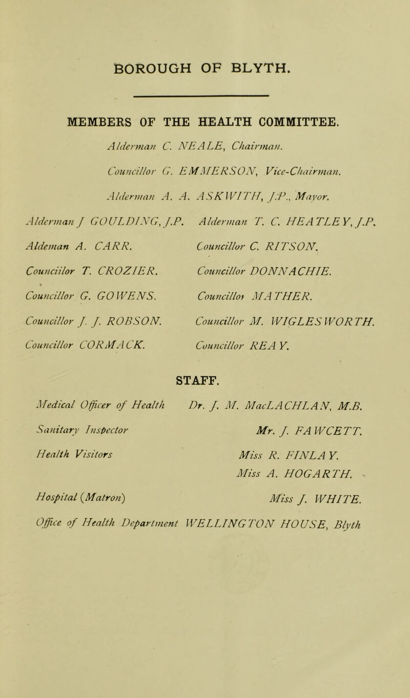 MEMBERS OF THE HEALTH COMMITTEE. Alderman C. NEALE, Chairman. Councillor G. EMilIERSON, Vice-Chairman. Alderman A. A. ASK WITH, J:P., Mayor. AldermanJ GOULDING,J.P. Alderman T. C. HE A TLE Y, f.P. Aldeman A. CARP. Councillor C. PITS ON. Couucii/or T. CROZIER. Councillor DONNACHIE. • Councillor G. GO WENS. Council lot MA THER. Councillor J. J. ROBSON. Councillor M. WIGLES WORTH. Councillor CORMACK. Councillor REA Y. Medical Officer of Health STAFF. Dr. f. M. MacLACHLAN, M.B. Sanitary Inspector Mr. f. FA WCETT. Health Visitors Miss R. FI NLA Y. Miss A. HOGARTH. Hospital (Matron) Miss f. WHITE. Office of Health Department WELLINGTON HOUSE, Blyth