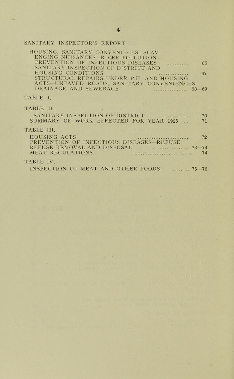 SANITARY INSPECTOR’S REPORT. HOUSING, SANITARY CON YEN lECES- -SCAV- ENGING NUISANCES- RIVER J'OLLUTION— PREVENTION OF INFECTIOUS DISEASES 66 SANITARY INSPECTION OF DISTRICT AND FIOUSING CONDITIONS 67 STRUCTURAL REPAIRS UNDER P.H AND HOUSING ACTS-UNPAVED ROADS, SANITARY CONVENIENiCES DRAINAGE AND SEWERAGE 68—69 TABLE 1. TABLE 11. SANITARY INSPECTION OF DISTRICT 70 SUMMARY OF WORK EFFECTED FOR YEAR 1925 ... 71' TABLE III. HOUSING ACTS: 72 PREVENTION OF INFECTIOUS DISEASES—REFUSE REFUSE REMOVAL AND DISPOSAL : 73—74 MEAT REGULATIONS 74 TABLE IV. INSPECTION OF MEAT AND OTHER FOODS 75—76